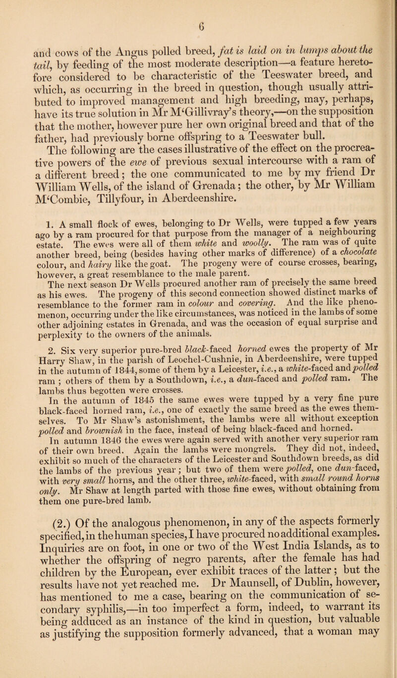 and cows of the Angus polled breed, fat is laid on in lumps about the taily by feeding of the most moderate description—-a feature hereto- fore considered to he characteristic of the Teeswater breed, and which, as occurring in the breed in question, though usually attri¬ buted to improved management and high breeding, may, perhaps, have its true solution in Mr M‘Gillivray’s theory,—on the supposition that the mother, however pure her own original breed and that of the father, had previously borne offspring to a Teeswater bull. The following are the cases illustrative of the effect on the procrea¬ tive powers of the ewe of previous sexual intercourse with a ram of a different breed; the one communicated to me by my friend Dr William Wells, of the island of Grenada; the other, by Mr William M‘Combie, Tillyfour, in Aberdeenshire. 1. A small flock of ewes, belonging to Dr Wells, were tupped a few years ago by a ram procured for that purpose from the manager of a neighbouring- estate. The ewes were all of them white and woolly. _ The ram was of quite another breed, being (besides having other marks of difference) of a chocolate colour, and hairy like the goat. The progeny were of course crosses, beaiing, however, a great resemblance to the male parent. The next season Dr Wells procured another ram of precisely the same breed as his ewes. The progeny of this second connection showed distinct marks of resemblance to the former ram in colour and covering'. And the like pheno¬ menon, occurring under the like circumstances, was noticed in the lambs of some other adjoining estates in Grenada, and was the occasion of equal surprise and perplexity to the owners of the animals. 2. Six very superior pure-bred black-faced horned ewes the property of Mr Harry Shaw, in the parish of Leochel-Cushnie, in Aberdeenshire, were tupped in the autumn of 1844, some of them by a Leicester, i.e., a white-faced and polled ram ; others of them by a Southdown, i.e., a dun-faced and polled ram. The lambs thus begotten were crosses. In the autumn of 1845 the same ewes were tupped by a very fine puie black-faced horned ram, i.e., one of exactly the same breed as the ewes them¬ selves. To Mr Shaw’s astonishment, the lambs were all without exception polled and brownish in the face, instead of being black-faced and horned. In autumn 1846 the ewes were again served with another very superior ram of their own breed. Again the lambs were mongrels. They did not, indeed, exhibit so much of the characters of the Leicester and Southdown breeds, as did the lambs of the previous year; but two of them were polled, one dun-faced, with very small horns, and the other three, w/wte-faced, with small round horns only. Mr Shaw at length parted with those fine ewes, without obtaining from them one pure-bred lamb. (2.) Of the analogous phenomenon, in any of the aspects formerly specified, in the human species, I have procured no additional examples. Inquiries are on foot, in one or two of the West India Islands, as to whether the offspring of negro parents, after the female has had children by the European, ever exhibit traces of the latter; but the results have not yet reached me. Dr Maunsell, of Dublin, however, has mentioned to me a case, bearing on the communication of se¬ condary syphilis,—in too imperfect a form, indeed, to warrant its being adduced as an instance of the kind in question, but valuable as justifying the supposition formerly advanced, that a woman may