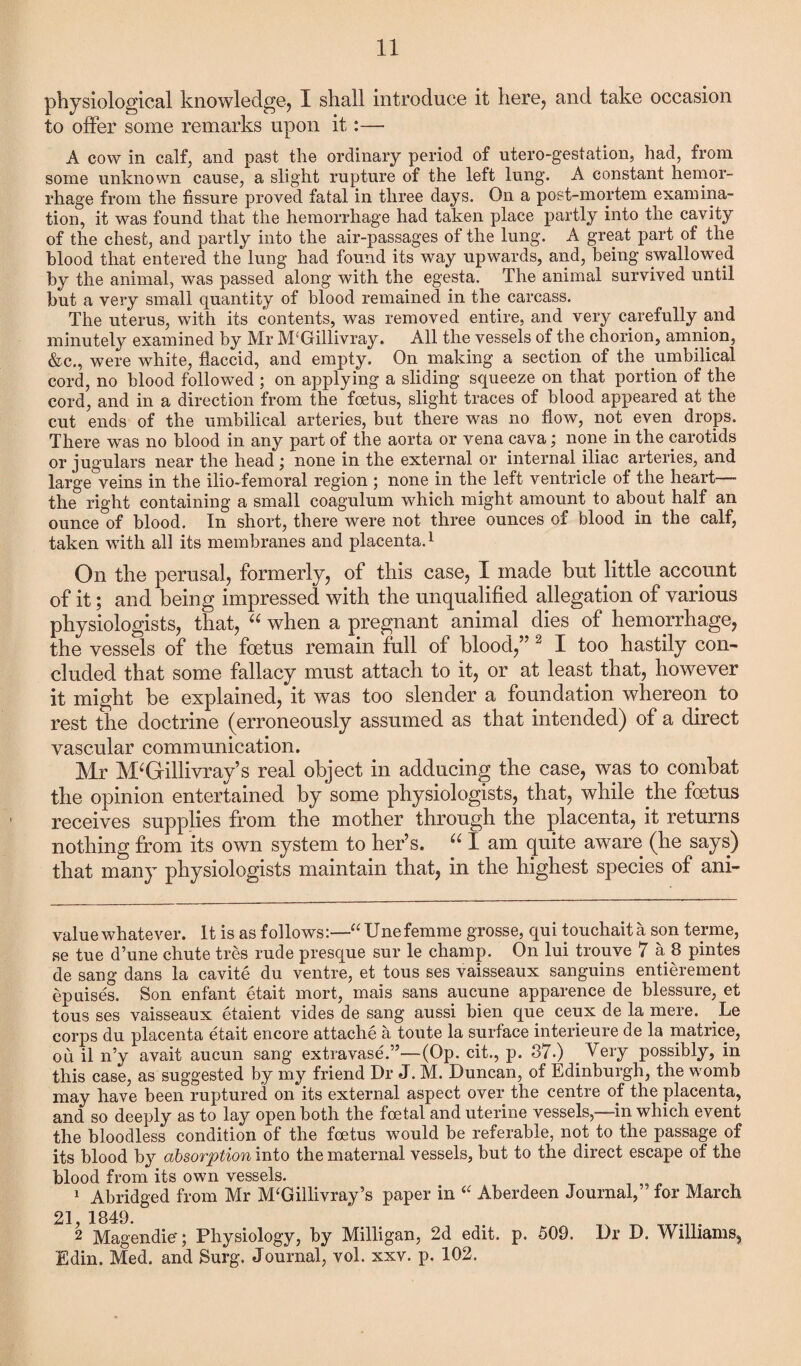 physiological knowledge, I shall introduce it here, and take occasion to offer some remarks upon it:— A cow in calf, and past the ordinary period of utero-gestation, had, from some unknown cause, a slight rupture of the left lung. A constant hemor¬ rhage from the fissure proved fatal in three days. On a post-mortem examina¬ tion, it was found that the hemorrhage had taken place partly into the cavity of the chest, and partly into the air-passages of the lung. A great part of the blood that entered the lung had found its way upwards, and, being swallowed by the animal, was passed along with the egesta. The animal survived until but a very small quantity of blood remained in the carcass. The uterus, with its contents, was removed entire, and very carefully and minutely examined by Mr M‘Gillivray. All the vessels of the chorion, amnion, &c., were white, flaccid, and empty. On making a section of the umbilical cord, no blood followed ; on applying a sliding squeeze on that portion of the cord, and in a direction from the foetus, slight traces of blood appeared at the cut ends of the umbilical arteries, but there was no flow, not even drops. There was no blood in any part of the aorta or vena cava; none in the carotids or jugulars near the head j none in the external or internal iliac arteries, and large veins in the ilio-femoral region ; none in the left ventricle of the heart the right containing a small coagulum which might amount to about half an ounce of blood. In short, there were not three ounces of blood in the calf, taken with all its membranes and placenta.1 On the perusal, formerly, of this case, I made but little account of it; and being impressed with the unqualified allegation of various physiologists, that, “ when a pregnant animal dies of hemorrhage, the vessels of the foetus remain full of blood,” 2 I too hastily con¬ cluded that some fallacy must attach to it, or at least that, however it might be explained, it was too slender a foundation whereon to rest the doctrine (erroneously assumed as that intended) of a direct vascular communication. Mr M‘Grillivray’s real object in adducing the case, was to combat the opinion entertained by some physiologists, that, while the foetus receives supplies from the mother through the placenta, it returns nothing from its own system to her’s. “ I am quite aware (he says) that many physiologists maintain that, in the highest species of ani- value whatever. It is as follows:—“ Unefemme grosse, qui touchaita son terme, se tue d’une chute tres rude presque sur le champ. On lui trouve 7 a 8 pintes de sang dans la cavite du ventre, et tous ses vaisseaux sanguins entierement epuises. Son enfant etait mort, mais sans aucune apparence de blessure, et tous ses vaisseaux etaient vides de sang aussi bien que ceux de la mere. Le corps du placenta etait encore attache a toute la surface interieure de la matrice, on il n’y avait aucun sang extra vase.”—(Op. cit., p. 87.) Very possibly, in this case, as suggested by my friend Dr J. M. Duncan, of Edinburgh, the womb may have been ruptured on its external aspect over the centre of the placenta, and so deeply as to lay open both the foetal and uterine vessels,—in which event the bloodless condition of the foetus would be referable, not to the passage of its blood by absovption into the maternal vessels, but to the direct escape of the blood from its own vessels. 1 Abridged from Mr M£Gillivray’s paper in “ Aberdeen Journal,” for March 21 1849. ' 2 Magendie'; Physiology, by Milligan, 2d edit. p. 509. Dr D. Williams, Edin. Med. and Surg. Journal, vol. xxv. p. 102.