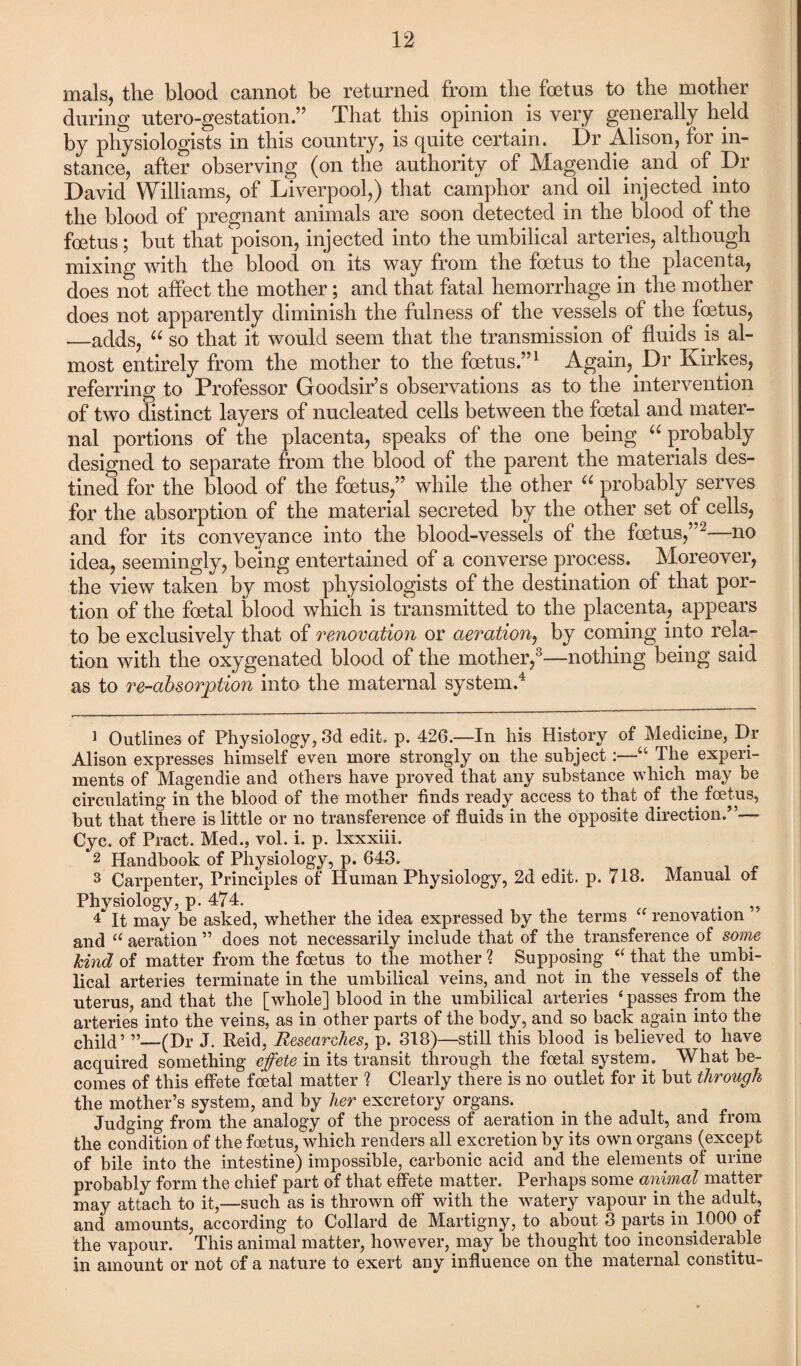 mals, the blood cannot be returned from the foetus to the mother during utero-gestation.” That this opinion is very generally held by physiologists in this country, is quite certain. Dr Alison, for in¬ stance, after observing (on the authority of Magendie and of Dr David Williams, of Liverpool,) that camphor and oil injected into the blood of pregnant animals are soon detected in the blood of the foetus; but that poison, injected into the umbilical arteries, although mixing with the blood on its way from the foetus to the placenta, does not affect the mother; and that fatal hemorrhage in the mother does not apparently diminish the fulness of the vessels of the foetus, _adds, “ so that it would seem that the transmission of fluids is al¬ most entirely from the mother to the foetus.”1 Again, Dr Kirkes, referring to Professor Goodsir’s observations as to the intervention of two distinct layers of nucleated cells between the foetal and mater¬ nal portions of the placenta, speaks of the one being “ probably designed to separate from the blood of the parent the materials des¬ tined for the blood of the foetus,” while the other “ probably serves for the absorption of the material secreted by the other set of cells, and for its conveyance into the blood-vessels of the foetus,”2—no idea, seemingly, being entertained of a converse process. Moreover, the view taken by most physiologists of the destination of that por¬ tion of the foetal blood which is transmitted to the placenta, appears to be exclusively that of renovation or aeration, by coming into rela¬ tion with the oxygenated blood of the mother,3—nothing being said as to re-absorption into the maternal system.4 1 Outlines of Physiology, 3d edit. p. 426.—In his History of Medicine, Dr Alison expresses himself even more strongly on the subject:—“ The experi¬ ments of Magendie and others have proved that any substance which may be circulating in the blood of the mother finds ready access to that of the foetus, but that there is little or no transference of fluids in the opposite direction.”— Cyc. of Pract. Med., vol. i. p. lxxxiii. 2 Handbook of Physiology, p. 643. 3 Carpenter, Principles of Human Physiology, 2d edit. p. 713. Manual of Physiology, p. 474. . P It may be asked, whether the idea expressed by the terms u renovation and “ aeration ” does not necessarily include that of the transference of some kind of matter from the foetus to the mother ? Supposing “ that the umbi¬ lical arteries terminate in the umbilical veins, and not in the vessels of the uterus, and that the [whole] blood in the umbilical arteries 4 passes from the arteries into the veins, as in other parts of the body, and so back again into the child’ ”—(Dr J. Reid, Researches, p. 318)—still this blood is believed to have acquired something effete in its transit through the foetal system. What be¬ comes of this effete foetal matter ? Clearly there is no outlet for it but through the mother’s system, and by her excretory organs. Judging from the analogy of the process of aeration in the adult, and from the condition of the foetus, which renders all excretion by its own organs (except of bile into the intestine) impossible, carbonic acid and the elements of urine probably form the chief part of that effete matter. Perhaps some animal matter may attach to it,—such as is thrown off with the watery vapour in the adult, and amounts, according to Collard de Martigny, to about 3 parts in 1000 of the vapour. This animal matter, however, may be thought too inconsiderable in amount or not of a nature to exert any influence on the maternal constitu-