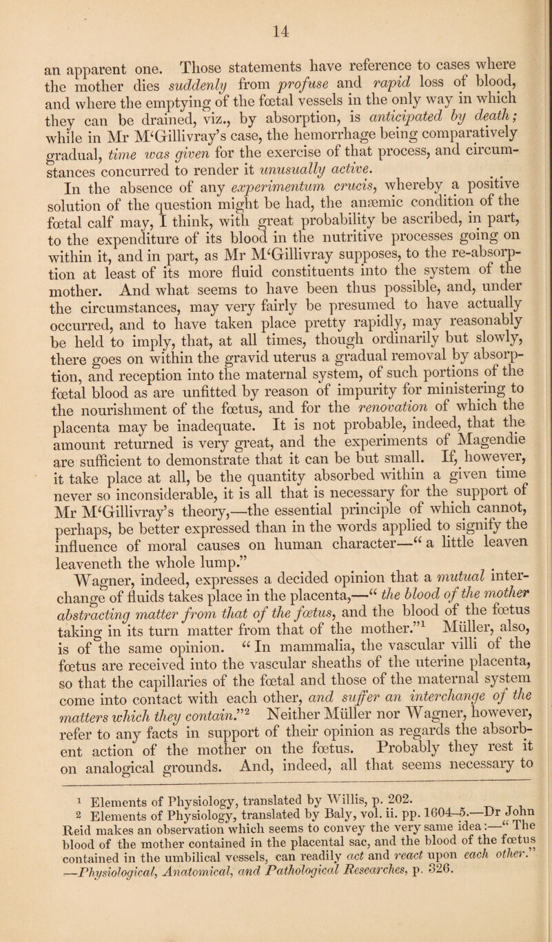 an apparent one. Those statements liave reference to cases where the mother dies suddenly from profuse and rapid loss of blood, and where the emptying of the foetal vessels m the only way m which they can be drained, viz., by absorption, is anticipated by death; while in Mr M‘Grillivray’s case, the hemorrhage being comparatively gradual, time was given for the exercise of that process, and ciicum- stances concurred to render it unusually active. In the absence of any experimentum cruets, whereby a positive solution of the question might be had, the anaemic condition of the foetal calf may, I think, with great probability be ascribed, in part, to the expenditure of its blood in the nutritive processes going on within it, and in part, as Mr M‘Gillivray supposes, to the re-absorp¬ tion at least of its more fluid constituents into the system of the mother. And what seems to have been thus possible, and, under the circumstances, may very fairly be presumed to have actually occurred, and to have taken place pretty rapidly, may reasonably be held to imply, that, at all times, though ordinarily but slowly, there goes on within the gravid uterus a gradual removal by absorp¬ tion, and reception into the maternal system, of such portions of the foetal blood as are unfitted by reason of impurity for ministering to the nourishment of the foetus, and for the renovation of which the placenta may be inadequate. It is not probable, indeed, that the amount returned is very great, and the experiments of Magendie are sufficient to demonstrate that it can be but small. If, however, it take place at all, be the quantity absorbed within a given time never so inconsiderable, it is all that is necessary for the support of Mr M‘Gillivray’s theory,—the essential principle of which cannot, perhaps, be better expressed than in the words applied to signify the influence of moral causes on human character—“ a little leaven leaveneth the whole lump.” Wagner, indeed, expresses a decided opinion that a mutual inter¬ change of fluids takes place in the placenta,—(e the blood of the mother abstracting matter from that of the foetus, and the blood of the foetus taking in its turn matter from that of the mother.”1 Muller, also, is of the same opinion. u In mammalia, the vascular villi of the foetus are received into the vascular sheaths of the uterine placenta, so that the capillaries of the foetal and those of the maternal system come into contact with each other, and suffer an interchange of the matters which they contain ”2 Neither Muller nor Wagner, however, refer to any facts in support of their opinion as regards the absorb¬ ent action of the mother on the foetus. Probably they rest it on analogical grounds. And, indeed, all that seems necessary to 1 Elements of Physiology, translated by Willis, p. 202. 2 Elements of Physiology, translated by Baly, vol. ii. pp. 1604-5.—Dr John Reid makes an observation which seems to convey the very same idea‘ The blood of the mother contained in the placental sac, and the blood of the foetus contained in the umbilical vessels, can readily act and react upon each other. ■—Physiological, Anatomical, and Pathological Researches, p. 326.