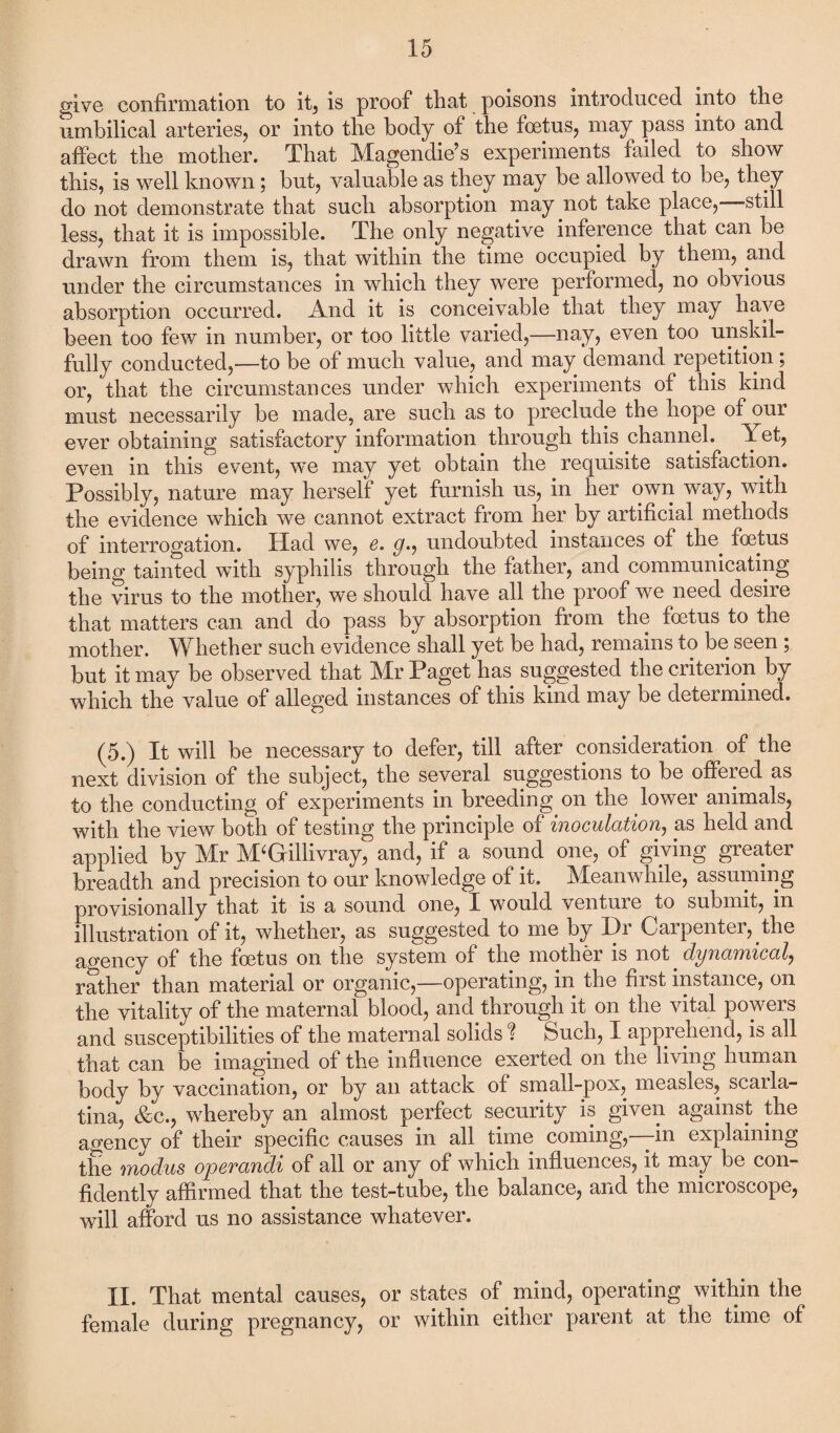 give confirmation to it, is proof that poisons introduced into the umbilical arteries, or into the body of the foetus, may pass into and affect the mother. That Magendie’s experiments failed to show this, is well known; but, valuable as they may be allowed to be, they do not demonstrate that such absorption may not take place, still less, that it is impossible. The only negative inference that can be drawn from them is, that within the time occupied by them, and under the circumstances in which they were performed, no obvious absorption occurred. And it is conceivable that they may have been too few in number, or too little varied,—nay, even too unskil¬ fully conducted,—to be of much value, and may demand repetition; or, that the circumstances under which experiments of this kind must necessarily be made, are such as to preclude the hope of our ever obtaining satisfactory information through this channel, let, even in this event, we may yet obtain the requisite satisfaction. Possibly, nature may herself yet furnish us, in her own way, with the evidence which we cannot extract from her by artificial methods of interrogation. Had we, e. g., undoubted instances of the. foetus being tainted with syphilis through the father, and communicating the virus to the mother, we should have all the proof we need desire that matters can and do pass by absorption from the foetus to the mother. Whether such evidence shall yet be had, remains to be seen ; but it may be observed that Mr Paget has suggested the criterion by which the value of alleged instances of this kind may be determined. (5.) It will be necessary to defer, till after consideration of the next division of the subject, the several suggestions to be offered as to the conducting of experiments in breeding on the lower animals, with the view both of testing the principle of inoculation, as held and applied by Mr M‘Gfillivray, and, if a sound one, of giving greater breadth and precision to our knowledge of it. Meanwhile, assuming provisionally that it is a sound one, X would venture to submit, in illustration of it, whether, as suggested to me by Dr Carpenter, , the agency of the foetus on the system of the mother is not dynamical, rather than material or organic,—operating, in the first instance, on the vitality of the maternal blood, and through it on the vital powers and susceptibilities of the maternal solids % Such, I apprehend, is all that can be imagined of the influence exerted on the living human body by vaccination, or by an attack of small-pox, measles, scarla¬ tina, &c., whereby an almost perfect security is given against the agency of their specific causes in all time coming,—in explaining the modus operandi of all or any of which influences, it may be con¬ fidently affirmed that the test-tube, the balance, and the microscope, will afford us no assistance whatever. II. That mental causes, or states of mind, operating within the. female during pregnancy, or within either parent at the time of