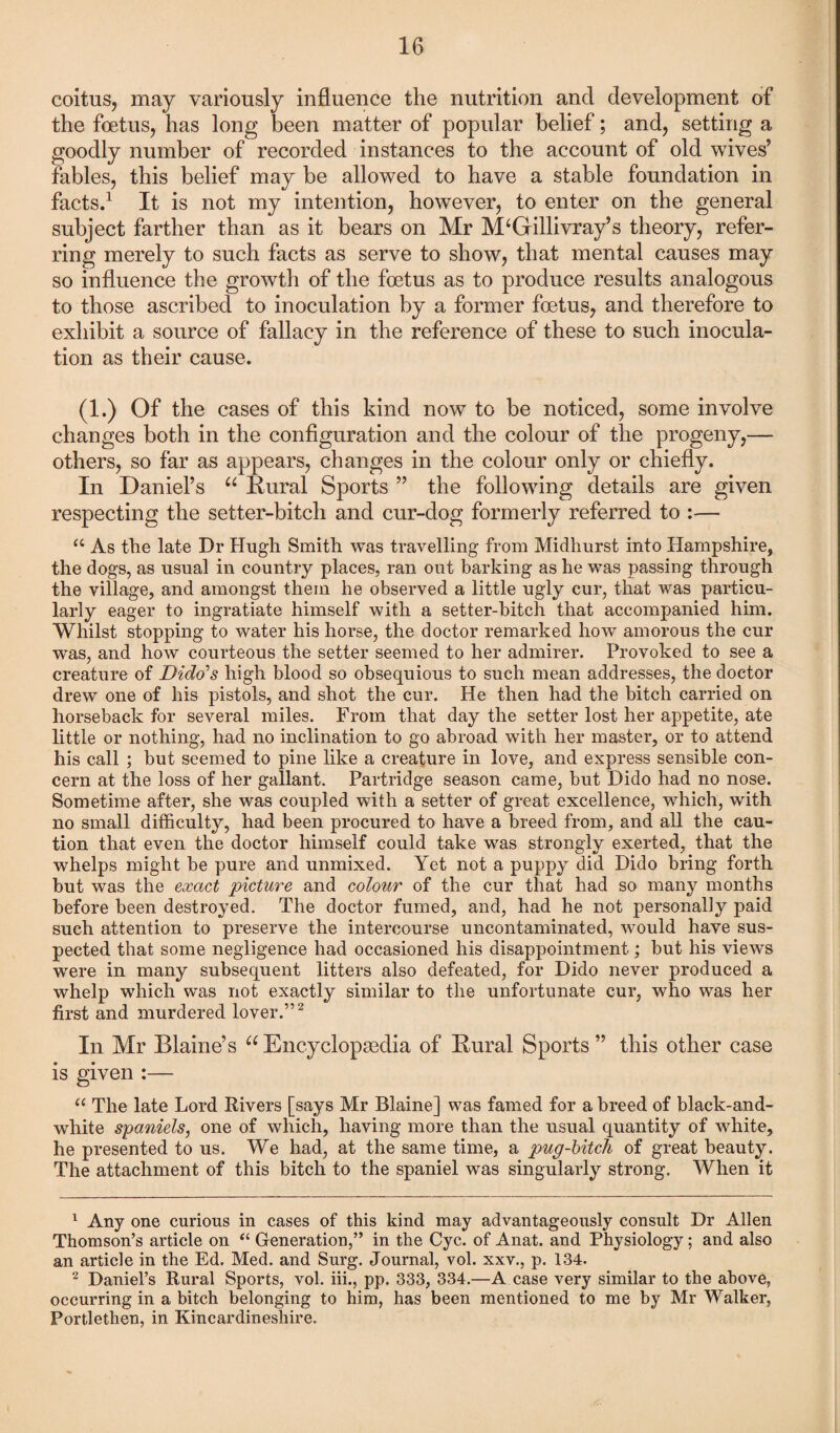coitus, may variously influence the nutrition and development of the foetus, has long been matter of popular belief; and, setting a goodly number of recorded instances to the account of old wives9 fables, this belief may be allowed to have a stable foundation in facts.1 It is not my intention, however, to enter on the general subject farther than as it bears on Mr M‘Gillivray’s theory, refer¬ ring merely to such facts as serve to show, that mental causes may so influence the growth of the foetus as to produce results analogous to those ascribed to inoculation by a former foetus, and therefore to exhibit a source of fallacy in the reference of these to such inocula¬ tion as their cause. (1.) Of the cases of this kind now to be noticed, some involve changes both in the configuration and the colour of the progeny,— others, so far as appears, changes in the colour only or chiefly. In Daniel’s u Rural Sports 99 the following details are given respecting the setter-bitch and cur-dog formerly referred to :— “ As the late Dr Hugh Smith was travelling from Midliurst into Hampshire, the dogs, as usual in country places, ran out barking as he was passing through the village, and amongst them he observed a little ugly cur, that was particu¬ larly eager to ingratiate himself with a setter-bitch that accompanied him. Whilst stopping to water his horse, the doctor remarked how amorous the cur was, and how courteous the setter seemed to her admirer. Provoked to see a creature of Dido's high blood so obsequious to such mean addresses, the doctor drew one of his pistols, and shot the cur. He then had the bitch carried on horseback for several miles. From that day the setter lost her appetite, ate little or nothing, had no inclination to go abroad with her master, or to attend his call ; but seemed to pine like a creature in love, and express sensible con¬ cern at the loss of her gallant. Partridge season came, but Dido had no nose. Sometime after, she was coupled with a setter of great excellence, which, with no small difficulty, had been procured to have a breed from, and all the cau¬ tion that even the doctor himself could take was strongly exerted, that the whelps might be pure and unmixed. Yet not a puppy did Dido bring forth but was the exact picture and colour of the cur that had so many months before been destroyed. The doctor fumed, and, had he not personally paid such attention to preserve the intercourse uncontaminated, would have sus¬ pected that some negligence had occasioned his disappointment; but his views were in many subsequent litters also defeated, for Dido never produced a whelp which was not exactly similar to the unfortunate cur, who was her first and murdered lover.”2 In Mr Blaine’s u Encyclopedia of Rural Sports 99 this other case is given :— “ The late Lord Rivers [says Mr Blaine] was famed for a breed of black-and- white spaniels, one of which, having more than the usual quantity of white, he presented to us. We had, at the same time, a pug-bitch of great beauty. The attachment of this bitch to the spaniel was singularly strong. When it 1 Any one curious in cases of this kind may advantageously consult Dr Allen Thomson’s article on “ Generation,” in the Cyc. of Anat. and Physiology; and also an article in the Ed. Med. and Surg. Journal, vol. xxv., p. 134. 2 Daniel’s Rural Sports, vol. iii., pp. 333, 334.—A case very similar to the above, occurring in a bitch belonging to him, has been mentioned to me by Mr Walker, Portlethen, in Kincardineshire.