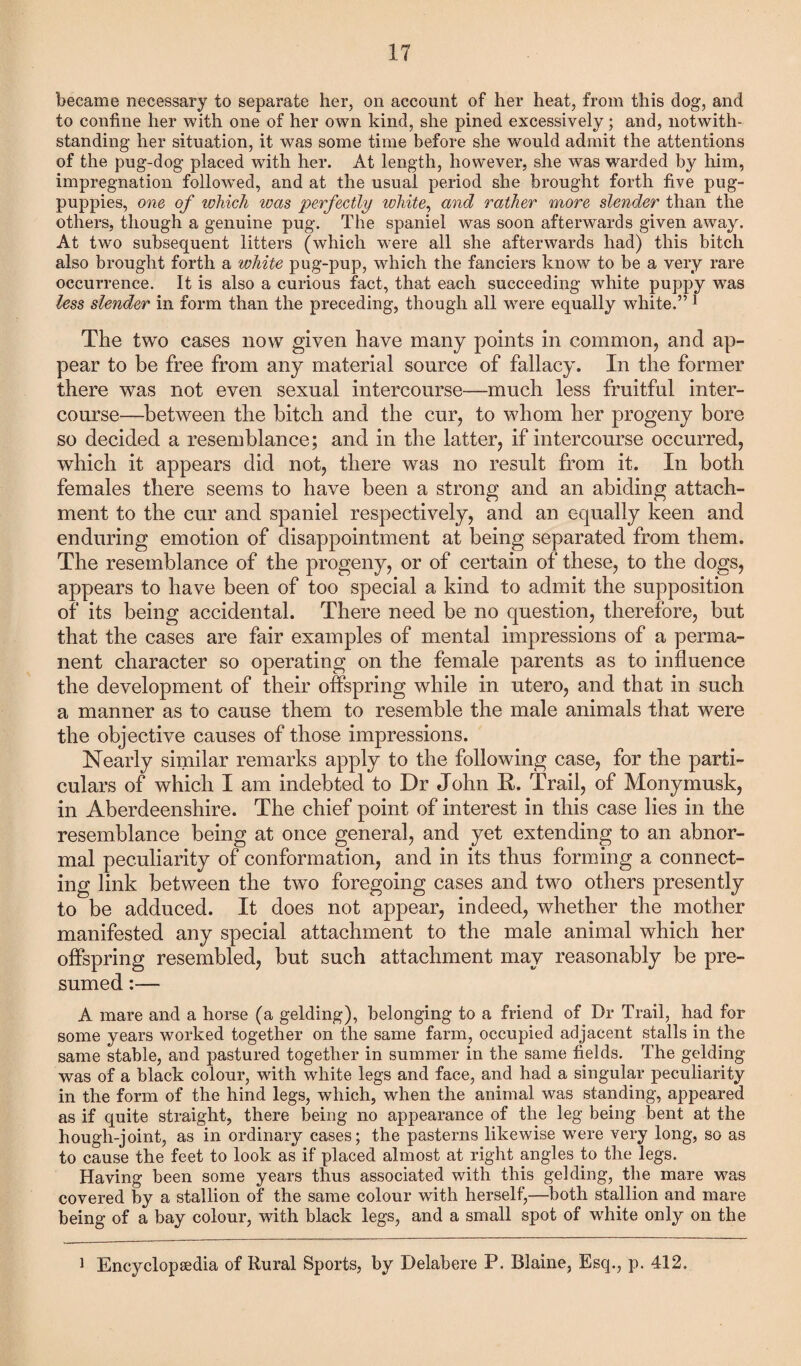 became necessary to separate her, on account of her heat, from this dog, and to confine her with one of her own kind, she pined excessively; and, notwith¬ standing her situation, it was some time before she would admit the attentions of the pug-dog placed with her. At length, however, she was warded by him, impregnation followed, and at the usual period she brought forth five pug- puppies, one of which ivas perfectly white, and rather more slender than the others, though a genuine pug. The spaniel was soon afterwards given away. At two subsequent litters (which were all she afterwards had) this bitch also brought forth a white pug-pup, which the fanciers know to be a very rare occurrence. It is also a curious fact, that each succeeding white puppy was less slender in form than the preceding, though all were equally white.” 1 The two cases now given have many points in common, and ap¬ pear to be free from any material source of fallacy. In the former there was not even sexual intercourse—much less fruitful inter¬ course—between the bitch and the cur, to whom her progeny bore so decided a resemblance; and in the latter, if intercourse occurred, which it appears did not, there was no result from it. In both females there seems to have been a strong and an abiding attach¬ ment to the cur and spaniel respectively, and an equally keen and enduring emotion of disappointment at being separated from them. The resemblance of the progeny, or of certain of these, to the dogs, appears to have been of too special a kind to admit the supposition of its being accidental. There need be no question, therefore, but that the cases are fair examples of mental impressions of a perma¬ nent character so operating on the female parents as to influence the development of their offspring while in utero, and that in such a manner as to cause them to resemble the male animals that were the objective causes of those impressions. Nearly similar remarks apply to the following case, for the parti¬ culars of which I am indebted to Dr John R. Trail, of Monymusk, in Aberdeenshire. The chief point of interest in this case lies in the resemblance being at once general, and yet extending to an abnor¬ mal peculiarity of conformation, and in its thus forming a connect¬ ing link between the two foregoing cases and two others presently to be adduced. It does not appear, indeed, whether the mother manifested any special attachment to the male animal which her offspring resembled, but such attachment may reasonably be pre¬ sumed :— A mare and a horse (a gelding), belonging to a friend of Dr Trail, had for some years worked together on the same farm, occupied adjacent stalls in the same stable, and pastured together in summer in the same fields. The gelding was of a black colour, with white legs and face, and had a singular peculiarity in the form of the hind legs, which, when the animal was standing, appeared as if quite straight, there being no appearance of the leg being bent at the hough-joint, as in ordinary cases; the pasterns likewise were very long, so as to cause the feet to look as if placed almost at right angles to the legs. Having been some years thus associated with this gelding, the mare was covered by a stallion of the same colour with herself,—both stallion and mare being of a bay colour, with black legs, and a small spot of wdiite only on the 1 Encyclopaedia of Rural Sports, by Delabere P. Blaine, Esq., p. 412.