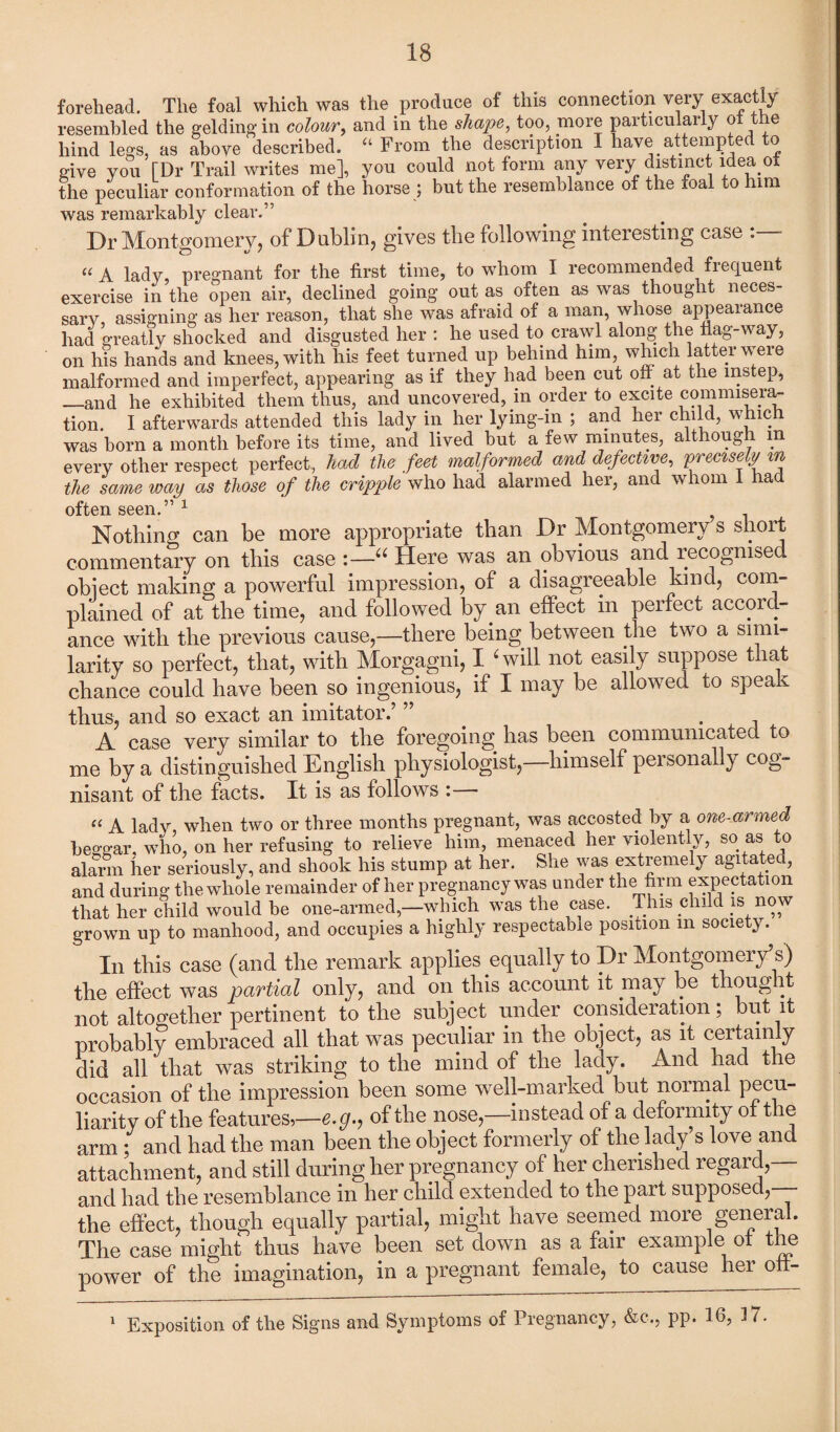 forehead. The foal which was the produce of this connection very exactly resembled the gelding in colour, and in the shape, too, more particularly ot the hind legs, as above described. “ From the description I have attempted to give you [Dr Trail writes me], you could not form any very distinct idea ot the peculiar conformation of the horse ; but the resemblance of the foal to him was remarkably clear.” Dr Montgomery, of Dublin, gives the following interesting case : - “ A lady pregnant for the first time, to whom I recommended frequent exercise in the open air, declined going out as often as was thought neces¬ sary, assigning as her reason, that she was afraid of a man, whose appearance had greatly shocked and disgusted her : he used to crawl along the flag-way, on his hands and knees, with his feet turned up behind him, which latter were malformed and imperfect, appearing as if they had been cut off at the instep, —and he exhibited them thus, and uncovered, in order to excite commisera¬ tion. I afterwards attended this lady in her lying-in ; and her child, which was born a month before its time, and lived but a few minutes, although m every other respect perfect, had the feet malformed and defective, precisely in the same way as those of the cripple who had alarmed her, and whom 1 had often seen.57 ^ Nothing can be more appropriate than Dr Montgomery’s short commentary on this case :—“ Here was an obvious and recognised object making a powerful impression, of a disagreeable kind, com¬ plained of at the time, and followed by an effect in perfect accord- ance with the previous cause,—there being between the two a simi¬ larity so perfect, that, with Morgagni, I ‘will not easily suppose that chance could have been so ingenious, if I may be allowed to speak thus, and so exact an imitator.’ ” , A case very similar to the foregoing has been communicated to me by a distinguished English physiologist, himself personally cog¬ nisant of the facts. It is as follows : ■ “ A lady when two or three months pregnant, was accosted by a one-armed beggar, who, on her refusing to relieve him, menaced her violently, so as to alarm her seriously, and shook his stump at her. She was extremely agitated, and during the whole remainder of her pregnancy was under the firm expectation that her child would be one-armed,—which was the case. This child is now grown up to manhood, and occupies a highly respectable position m society. In this case (and the remark applies equally to Dr Montgomery’s) the effect was partial only, and on this account it may be thoug it not altogether pertinent to the subject under consideration; but it probably embraced all that was peculiar in the object, as it certainly did all that was striking to the mind of the lady. And had the occasion of the impression been some well-marked but normal pecu¬ liarity of the features,—e.g., of the nose,—instead of a deformity of the arm ; and had the man been the object formerly of the lady s love and attachment, and still during her pregnancy of her cherished regard,— and had the resemblance in her child extended to the part supposed, the effect, though equally partial, might have seemed more general. The case might thus have been set down as a fair example of tie power of the imagination, in a pregnant female, to cause her oli- Exposition of the Signs and Symptoms of Pregnancy, &c., pp. 16, 3 7.