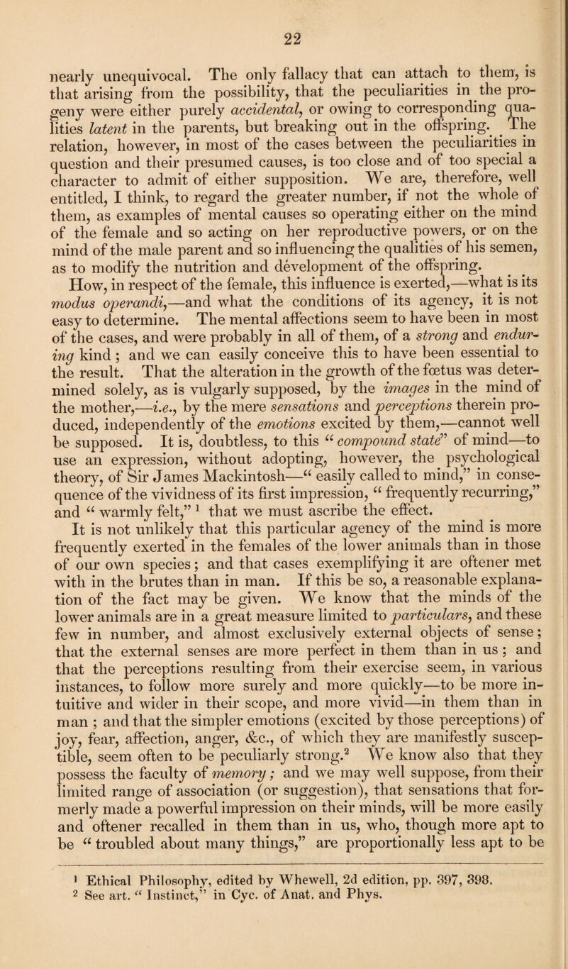 nearly unequivocal. The only fallacy that can attach to them, is that arising from the possibility, that the peculiarities in the pro¬ geny were either purely accidental, or owing to corresponding qua¬ lities latent in the parents, but breaking out in the offspring.. . The relation, however, in most of the cases between the peculiarities in question and their presumed causes, is too close and of too special a character to admit of either supposition. We are, therefore, well entitled, I think, to regard the greater number, if not the whole of them, as examples of mental causes so operating either on the mind of the female and so acting on her reproductive powers, or on the mind of the male parent and so influencing the qualities of his semen, as to modify the nutrition and development of the offspring. How, in respect of the female, this influence is exerted,—what is its modus operandi,—and what the conditions of its agency, it is not easy to determine. The mental affections seem to have been in most of the cases, and were probably in all of them, of a strong and endur¬ ing kind ; and we can easily conceive this to have been essential to the result. That the alteration in the growth of the foetus was deter¬ mined solely, as is vulgarly supposed, by the images in the mind of the mother,—i.e., by the mere sensations and perceptions therein pro¬ duced, independently of the emotions excited by them,—cannot well be supposed. It is, doubtless, to this “ compound state” of mind—to use an expression, without adopting, however, the psychological theory, of Sir James Mackintosh—u easily called to mind,” in conse¬ quence of the vividness of its first impression, “ frequently recurring,” and u warmly felt,” 1 that we must ascribe the effect. It is not unlikely that this particular agency of the mind is more frequently exerted in the females of the lower animals than in those of our own species; and that cases exemplifying it are oftener met with in the brutes than in man. If this be so, a reasonable explana¬ tion of the fact may be given. We know that the minds of the lower animals are in a great measure limited to particulars, and these few in number, and almost exclusively external objects of sense; that the external senses are more perfect in them than in us ; and that the perceptions resulting from their exercise seem, in various instances, to follow more surely and more quickly—to be more in¬ tuitive and wider in their scope, and more vivid—in them than in man ; and that the simpler emotions (excited by those perceptions) of joy, fear, affection, anger, &c., of which they are manifestly suscep¬ tible, seem often to be peculiarly strong.2 We know also that they possess the faculty of memory; and we may well suppose, from their limited range of association (or suggestion), that sensations that for¬ merly made a powerful impression on their minds, will be more easily and oftener recalled in them than in us, who, though more apt to be “ troubled about many things,” are proportionally less apt to be J Ethical Philosophy, edited by Whewell, 2d edition, pp. 397, 398. 2 See art. “ Instinct,” in Cyc. of Anat. and Phys.