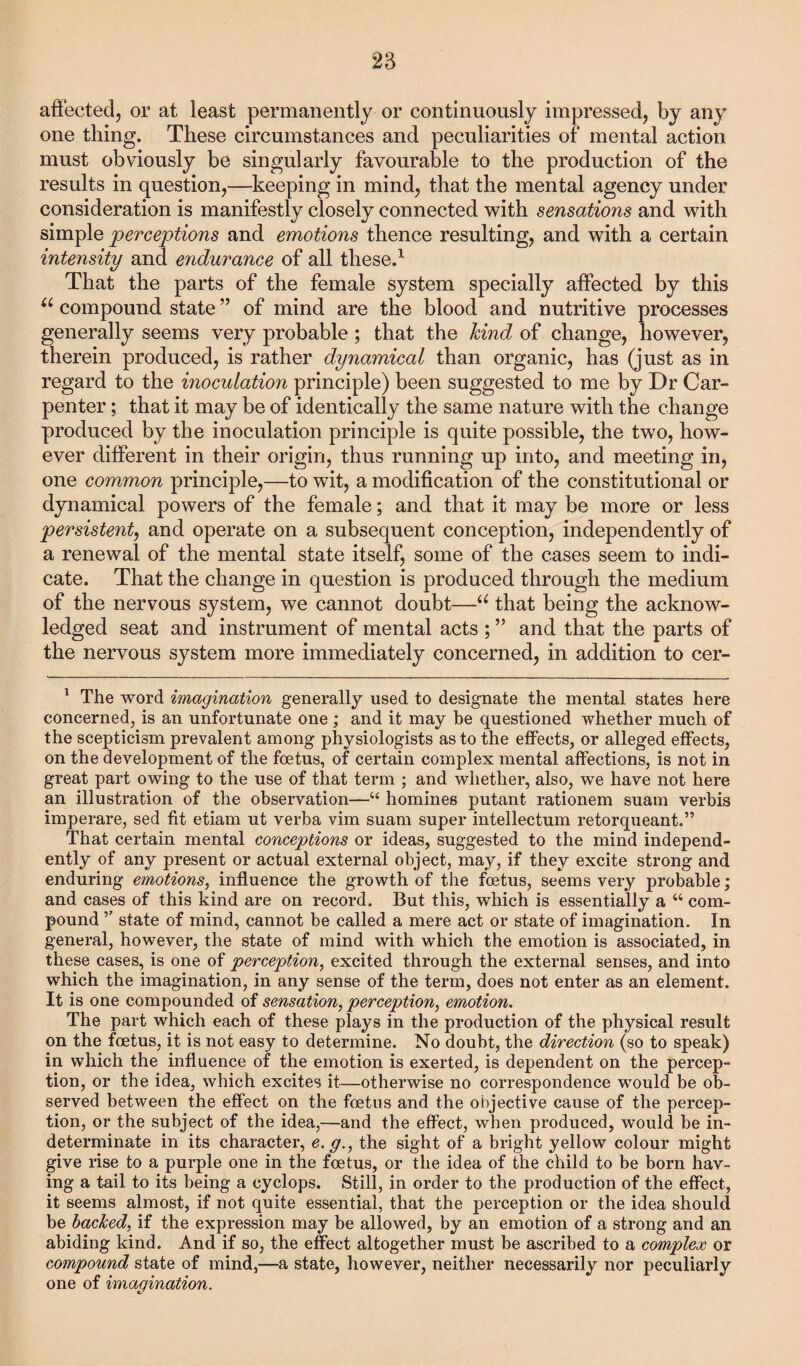 affected, or at least permanently or continuously impressed, by any one thing. These circumstances and peculiarities of mental action must obviously be singularly favourable to the production of the results in question,—-keeping in mind, that the mental agency under consideration is manifestly closely connected with sensations and with simple perceptions and emotions thence resulting, and with a certain intensity and endurance of all these.1 That the parts of the female system specially affected by this u compound state ” of mind are the blood and nutritive processes generally seems very probable; that the hind of change, however, therein produced, is rather dynamical than organic, has (just as in regard to the inoculation principle) been suggested to me by Dr Car¬ penter ; that it may be of identically the same nature with the change produced by the inoculation principle is quite possible, the two, how¬ ever different in their origin, thus running up into, and meeting in, one common principle,—to wit, a modification of the constitutional or dynamical powers of the female; and that it may be more or less persistent, and operate on a subsequent conception, independently of a renewal of the mental state itself, some of the cases seem to indi¬ cate. That the change in question is produced through the medium of the nervous system, we cannot doubt—u that being the acknow¬ ledged seat and instrument of mental acts ; ” and that the parts of the nervous system more immediately concerned, in addition to cer- 1 The word imagination generally used to designate the mental states here concerned, is an unfortunate one ; and it may be questioned whether much of the scepticism prevalent among physiologists as to the effects, or alleged effects, on the development of the foetus, of certain complex mental affections, is not in great part owing to the use of that term ; and whether, also, we have not here an illustration of the observation—44 homines putant rationem suam verbis imperare, sed fit etiam ut verba vim suam super intellectum retorqueant.” That certain mental conceptions or ideas, suggested to the mind independ¬ ently of any present or actual external object, may, if they excite strong and enduring emotions, influence the growth of the foetus, seems very probable; and cases of this kind are on record. But this, which is essentially a “ com¬ pound ,7 state of mind, cannot be called a mere act or state of imagination. In general, however, the state of mind with which the emotion is associated, in these cases, is one of perception, excited through the external senses, and into which the imagination, in any sense of the term, does not enter as an element. It is one compounded of sensation, perception, emotion. The part which each of these plays in the production of the physical result on the foetus, it is not easy to determine. No doubt, the direction (so to speak) in which the influence of the emotion is exerted, is dependent on the percep¬ tion, or the idea, which excites it—otherwise no correspondence would be ob¬ served between the effect on the foetus and the objective cause of the percep¬ tion, or the subject of the idea,—and the effect, when produced, would be in¬ determinate in its character, e. g., the sight of a bright yellow colour might give rise to a purple one in the foetus, or the idea of the child to be born hav¬ ing a tail to its being a cyclops. Still, in order to the production of the effect, it seems almost, if not quite essential, that the perception or the idea should be bached, if the expression may be allowed, by an emotion of a strong and an abiding kind. And if so, the effect altogether must be ascribed to a complex or compound state of mind,—a state, however, neither necessarily nor peculiarly one of imagination.