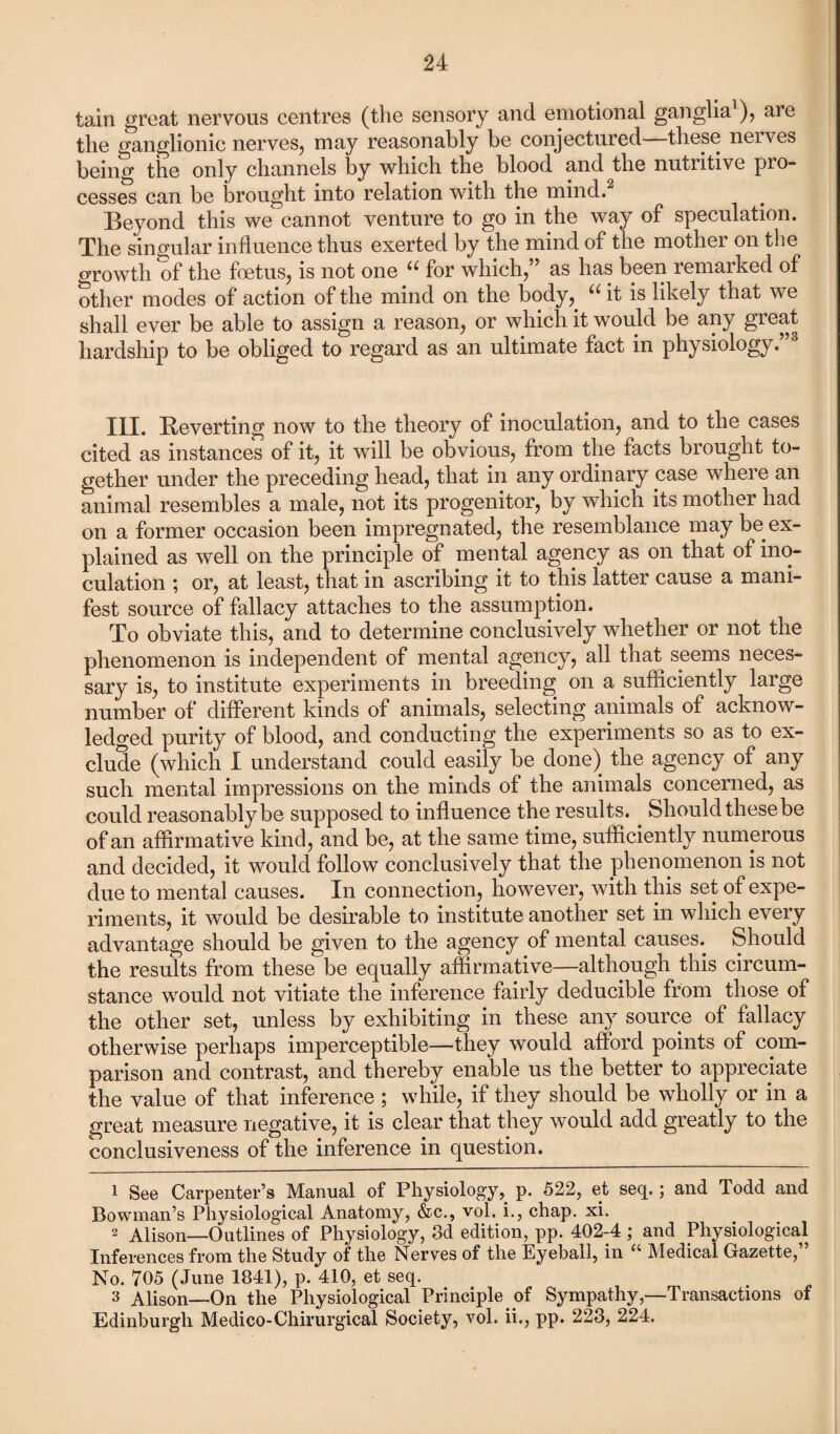tain great nervous centres (the sensory and emotional ganglia1), are tlie ganglionic nerves, may reasonably be conjectured these nerves being the only channels by which the blood and the nutritive pro¬ cesses can be brought into relation with the mind.2 Beyond this we cannot venture to go in the way of speculation. The singular influence thus exerted by the mind of the mother on the growth of the foetus, is not one for which, as has been remarked of other modes of action of the mind on the body, u it is likely that we shall ever be able to assign a reason, or which it would be any great hardship to be obliged to regard as an ultimate fact in physiology.”3 III. Reverting now to the theory of inoculation, and to the cases cited as instances of it, it will be obvious, from the facts brought to¬ gether under the preceding head, that in any ordinary case where an animal resembles a male, not its progenitor, by which its mother had on a former occasion been impregnated, the resemblance may be ex¬ plained as well on the principle of mental agency as on that of ino¬ culation ; or, at least, that in ascribing it to this latter cause a mani¬ fest source of fallacy attaches to the assumption. To obviate this, and to determine conclusively whether or not the phenomenon is independent of mental agency, all that seems neces¬ sary is, to institute experiments in breeding on a sufficiently large number of different kinds of animals, selecting animals of acknow¬ ledged purity of blood, and conducting the experiments so as to ex¬ clude (which I understand could easily be done) the agency of any such mental impressions on the minds of the animals concerned, as could reasonably be supposed to influence the results. Should thesebe of an affirmative kind, and be, at the same time, sufficiently numerous and decided, it would follow conclusively that the phenomenon is not due to mental causes. In connection, however, with this set of expe¬ riments, it would be desirable to institute another set in which every advantage should be given to the agency of mental causes. Should the results from these be equally affirmative—although this circum¬ stance would not vitiate the inference fairly deducible from those of the other set, unless by exhibiting in these any source of fallacy otherwise perhaps imperceptible—they would afford points of com¬ parison and contrast, and thereby enable us the better to appreciate the value of that inference ; while, if they should be wholly or in a great measure negative, it is clear that they would add greatly to the conclusiveness of the inference in question. 1 See Carpenter’s Manual of Physiology, p. 522, et seq.; and Todd and Bowman’s Physiological Anatomy, &c., vol. i., chap. xi. 2 Alison—Outlines of Physiology, 3d edition, pp. 402-4; and Physiological Inferences from the Study of the Nerves of the Eyeball, in “ Medical Gazette,” No. 705 (June 1841), p. 410, et seq. 3 Alison—On the Physiological Principle of Sympathy,—Transactions of Edinburgh Medico-Chirurgical Society, vol. ii., pp. 223, 224.