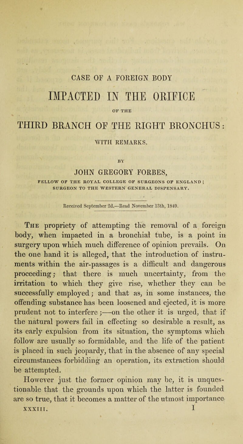 CASE OF A FOREIGN BODY IMPACTED IN THE ORIFICE OF THE THIRD BRANCH OF THE RIGHT BRONCHUS: WITH REMARKS. BY JOHN GREGORY FORBES, FELLOW OF THE ROYAL COLLEGE OF SURGEONS OF ENGLAND; SURGEON TO THE WESTERN GENERAL DISPENSARY. Received September 2d.—Read November 13th, 1849. The propriety of attempting tlie removal of a foreign body, when impacted in a bronchial tube, is a point in surgery upon which much difference of opinion prevails. On the one hand it is alleged, that the introduction of instru¬ ments within the air-passages is a difficult and dangerous proceeding; that there is much uncertainty, from the irritation to which they give rise, whether they can be successfully employed; and that as, in some instances, the offending substance has been loosened and ejected, it is more prudent not to interfere;—on the other it is urged, that if the natural powers fail in effecting so desirable a result, as its early expulsion from its situation, the symptoms which follow are usually so formidable, and the life of the patient is placed in such jeopardy, that in the absence of any special circumstances forbidding an operation, its extraction should be attempted. However just the former opinion may be, it is unques¬ tionable that the grounds upon which the latter is founded are so true, that it becomes a matter of the utmost importance XXXIII.