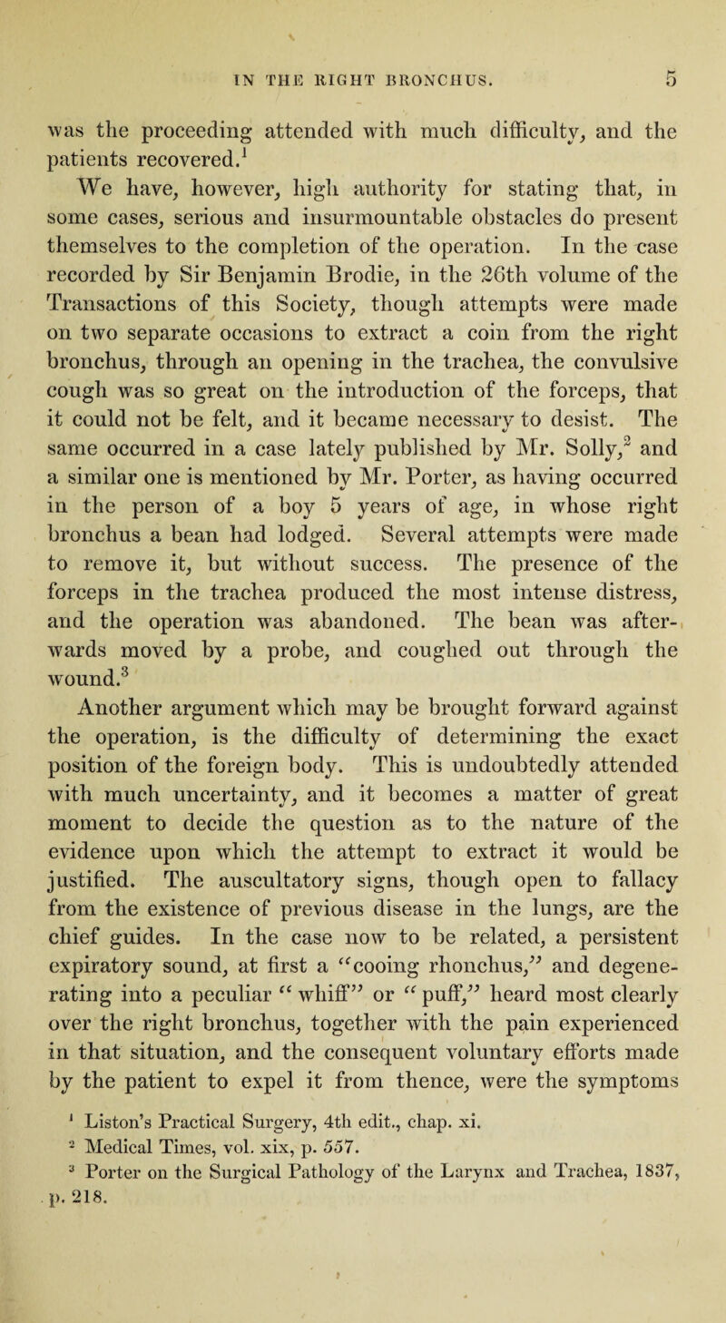 was the proceeding attended with much difficulty, and the patients recovered.1 We have, however, high authority for stating that, in some cases, serious and insurmountable obstacles do present themselves to the completion of the operation. In the uase recorded by Sir Benjamin Brodie, in the 26th volume of the Transactions of this Society, though attempts were made on two separate occasions to extract a coin from the right bronchus, through an opening in the trachea, the convulsive cough was so great on the introduction of the forceps, that it could not be felt, and it became necessary to desist. The same occurred in a case lately published by Mr. Solly, and a similar one is mentioned by Mr. Porter, as having occurred in the person of a boy 5 years of age, in whose right bronchus a bean had lodged. Several attempts were made to remove it, but without success. The presence of the forceps in the trachea produced the most intense distress, and the operation was abandoned. The bean was after¬ wards moved by a probe, and coughed out through the wound.3 Another argument which may be brought forward against the operation, is the difficulty of determining the exact position of the foreign body. This is undoubtedly attended with much uncertainty, and it becomes a matter of great moment to decide the question as to the nature of the evidence upon which the attempt to extract it would be justified. The auscultatory signs, though open to fallacy from the existence of previous disease in the lungs, are the chief guides. In the case now to be related, a persistent expiratory sound, at first a “cooing rhonchus,” and degene¬ rating into a peculiar “ whiff” or “ puff,” heard most clearly over the right bronchus, together with the pain experienced in that situation, and the consequent voluntary efforts made by the patient to expel it from thence, were the symptoms J Liston’s Practical Surgery, 4tli edit., chap. xi. 2 Medical Times, vol. xix, p. 557. 3 Porter on the Surgical Pathology of the Larynx and Trachea, 1837, p. 218.