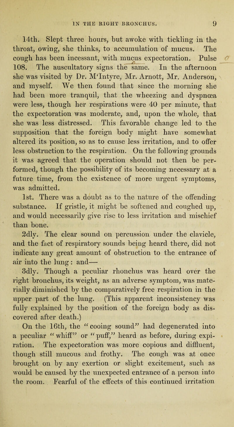 14th. Slept three hours, but awoke with tickling in the throat, owing, she thinks, to accumulation of mucus. The cough has been incessant, with mucus expectoration. Pulse 108. The auscultatory signs the same. In the afternoon she was visited by Dr. MTntyre, Mr. Arnott, Mr. Anderson, and myself. We then found that since the morning she had been more tranquil, that the wheezing and dyspnoea were less, though her respirations were 40 per minute, that the expectoration was moderate, and, upon the whole, that she was less distressed. This favorable change led to the supposition that the foreign body might have somewhat altered its position, so as to cause less irritation, and to offer less obstruction to the respiration. On the following grounds it was agreed that the operation should not then be per¬ formed, though the possibility of its becoming necessary at a future time, from the existence of more urgent symptoms, was admitted. 1st. There was a doubt as to the nature of the offending substance. If gristle, it might be softened and coughed up, and would necessarily give rise to less irritation and mischief than bone. 2dly. The clear sound on percussion under the clavicle, and the fact of respiratory sounds being heard there, did not indicate any great amount of obstruction to the entrance of air into the lung : and— 3dly. Though a peculiar rhonchus was heard over the right bronchus, its weight, as an adverse symptom, was mate¬ rially diminished by the comparatively free respiration in the upper part of the lung. (This apparent inconsistency was fully explained by the position of the foreign body as dis¬ covered after death.) On the 16th, the “ cooing sound” had degenerated into a peculiar “ whiff” or “ puff,” heard as before, during expi¬ ration. The expectoration was more copious and diffluent, though still mucous and frothy. The cough was at once brought on by any exertion or slight excitement, such as would be caused by the unexpected entrance of a person into the room. Fearful of the effects of this continued irritation