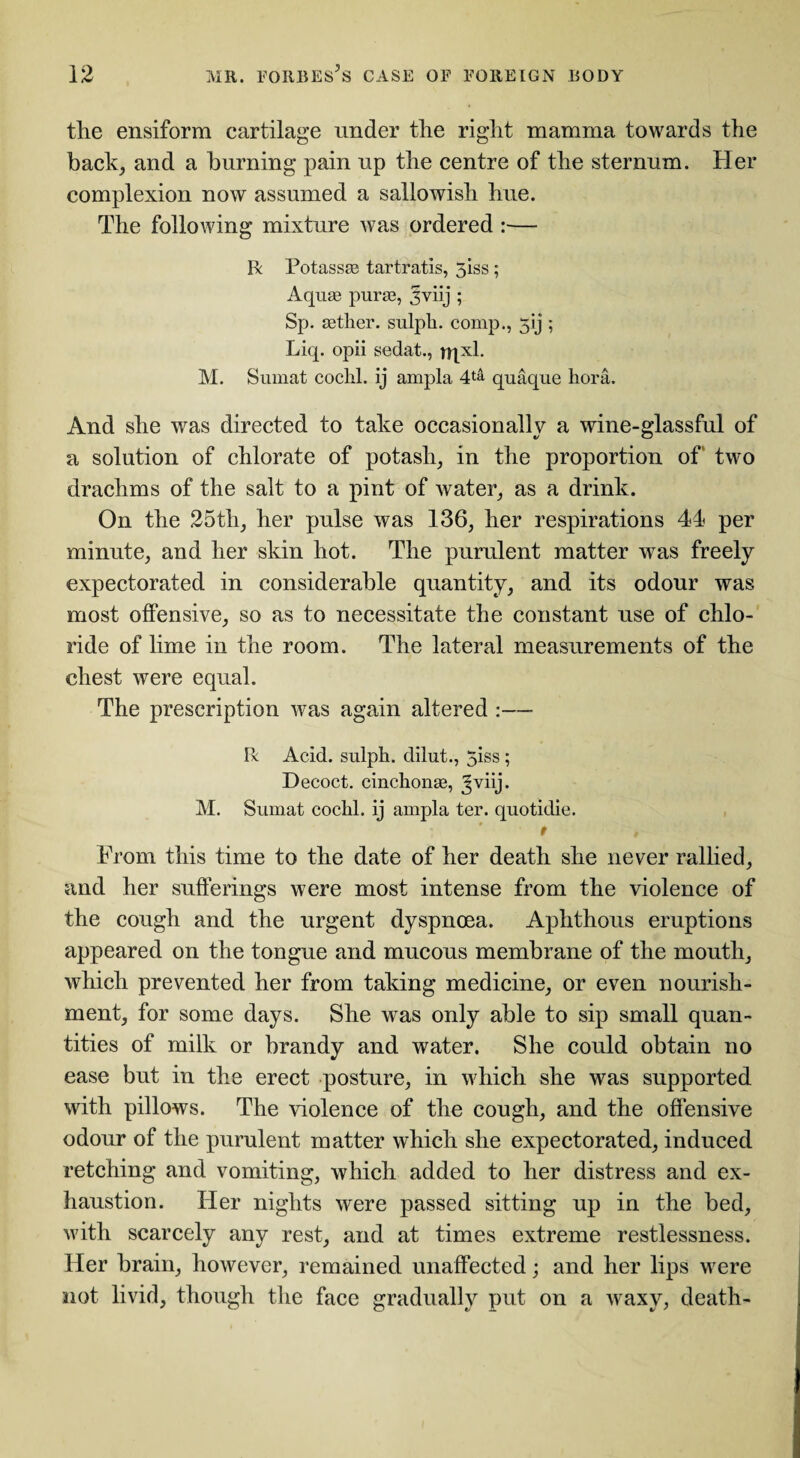 the ensiform cartilage tinder the right mamma towards the back, and a burning pain up the centre of the sternum. Her complexion now assumed a sallowish hue. The following mixture was ordered :— Be Potassse tartratis, 5iss; Aquae purae, 3viij ; Sp. aether, sulph. comp., 51 j ; Liq. opii sedat., rqxl. M. Sumat cochl. ij ampla 4^ quaque hora. And she was directed to take occasionally a wine-glassful of a solution of chlorate of potash, in the proportion of two drachms of the salt to a pint of water, as a drink. On the 25th, her pulse was 136, her respirations 44 per minute, and her skin hot. The purulent matter was freely expectorated in considerable quantity, and its odour was most offensive, so as to necessitate the constant use of chlo¬ ride of lime in the room. The lateral measurements of the chest were equal. The prescription was again altered :— Be Acid, sulph. dilut., 5iss; Decoct, cinchonas, Jviij. M. Sumat cochl. ij ampla ter. quotidie. t , From this time to the date of her death she never rallied, and her sufferings were most intense from the violence of the cough and the urgent dyspnoea. Aphthous eruptions appeared on the tongue and mucous membrane of the mouth, which prevented her from taking medicine, or even nourish¬ ment, for some days. She was only able to sip small quan¬ tities of milk or brandy and water. She could obtain no ease but in the erect posture, in which she was supported with pillows. The violence of the cough, and the offensive odour of the purulent matter which she expectorated, induced retching and vomiting, which added to her distress and ex¬ haustion. Her nights were passed sitting up in the bed, with scarcely any rest, and at times extreme restlessness. Her brain, however, remained unaffected; and her lips were not livid, though the face gradually put on a waxy, death-