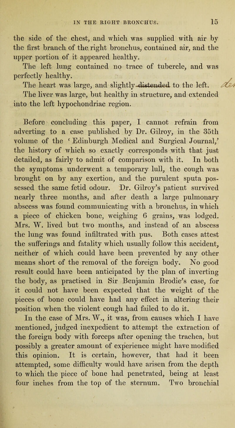 the side of the chest, and which was supplied with air by the first branch of the right bronchus, contained air, and the upper portion of it appeared healthy. The left lung contained no trace of tubercle, and was perfectly healthy. The heart was large, and slightly-distended to the left. The liver was large, but healthy in structure, and extended into the left hypochondriac region. Before concluding this paper, I cannot refrain from adverting to a case published by Dr. Gilroy, in the 35th volume of the f Edinburgh Medical and Surgical Journal/ the history of which so exactly corresponds with that just detailed, as fairly to admit of comparison with it. In both the symptoms underwent a temporary lull, the cough was brought on by any exertion, and the purulent sputa pos¬ sessed the same fetid odour. Dr. Gilroy^s patient survived nearly three months, and after death a large pulmonary abscess was found communicating with a bronchus, in which a piece of chicken bone, weighing 6 grains, was lodged. Mrs. W. lived but two months, and instead of an abscess the lung was found infiltrated with pus. Both cases attest the sufferings and fatality which usually follow this accident, neither of which could have been prevented by any other means short of the removal of the foreign body. No good result could have been anticipated by the plan of inverting the body, as practised in Sir Benjamin Brodie's case, for it could not have been expected that the weight of the pieces of bone could have had any effect in altering their position when the violent cough had failed to do it. In the case of Mrs. W., it was, from causes which I have mentioned, judged inexpedient to attempt the extraction of the foreign body with forceps after opening the trachea, but possibly a greater amount of experience might have modified this opinion. It is certain, however, that had it been attempted, some difficulty would have arisen from the depth to which the piece of bone had penetrated, being at least four inches from the top of the sternum. Two bronchial