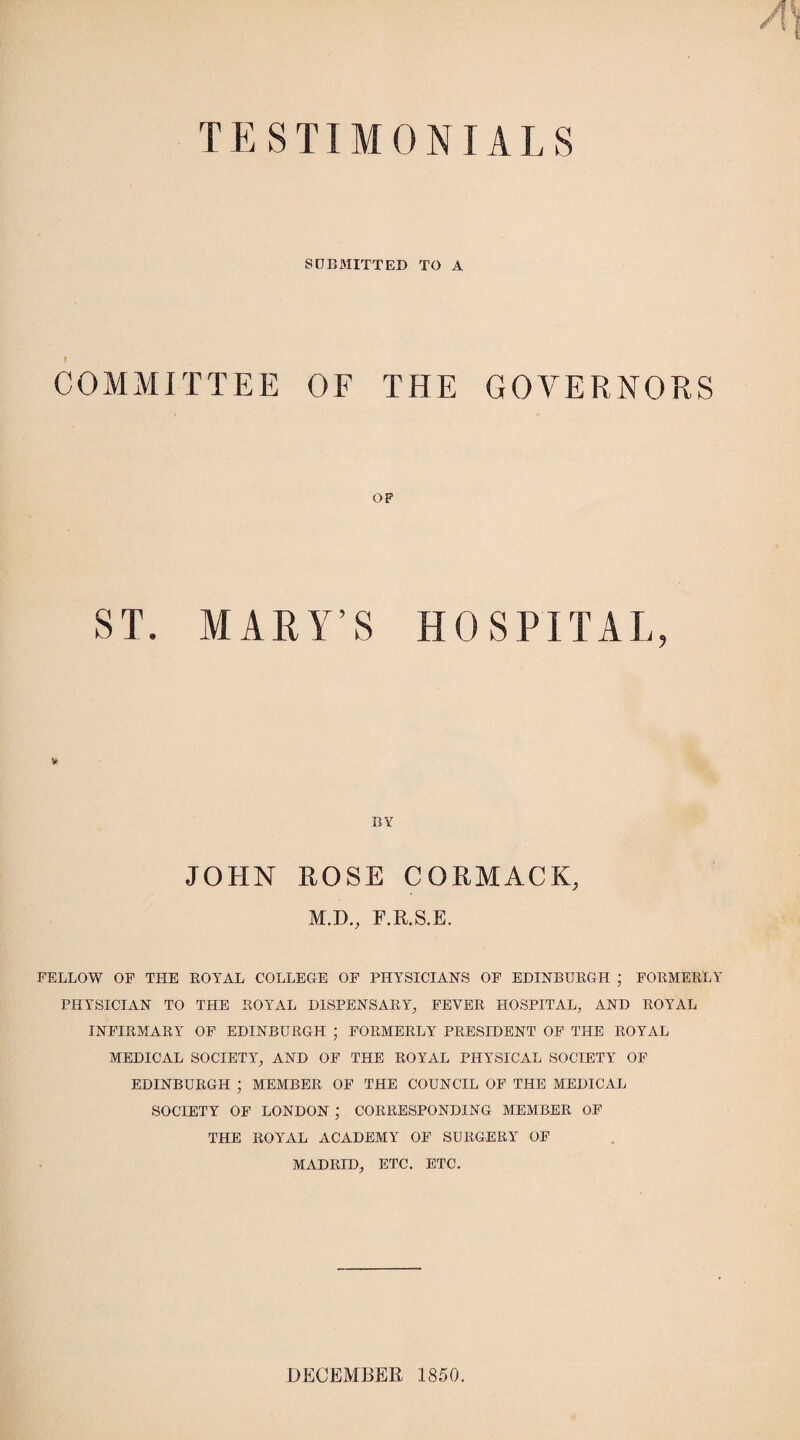 TESTIMONIALS SUBMITTED TO A COMMITTEE OF THE GOVERNORS OP ST. MALY’S HOSPITAL, BY JOHN ROSE CORMACK, M.D., F.R.S.E. FELLOW OF THE ROY AT, COLLEGE OF PHYSICIANS OF EDINBURGH ; FORMERLY PHYSICIAN TO THE ROYAL DISPENSARY, FEVER HOSPITAL, AND ROYAL INFIRMARY OF EDINBURGH ; FORMERLY PRESIDENT OF THE ROYAL MEDICAL SOCIETY, AND OF THE ROYAL PHYSICAL SOCIETY OF EDINBURGH ; MEMBER OF THE COUNCIL OF THE MEDICAL SOCIETY OF LONDON ; CORRESPONDING MEMBER OF THE ROYAL ACADEMY OF SURGERY OF MADRID, ETC. ETC. DECEMBER 1850.