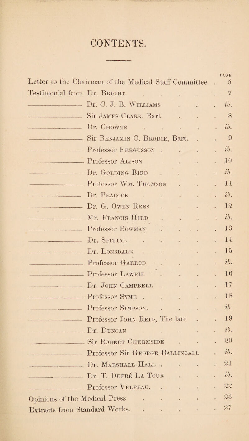 CONTENTS. Letter to the Chairman of the Medical Staff Committee Testimonial from Dr. Bright .... -----— Dr. C. J, B. Williams - Sir James Clark, Bart. - Dr. Chowne .... --— Sir Benjamin C. Brodie, Bart. -- Professor Fergusson . -Professor Alison -Dr. Golding Bird ---Professor Wm. Thomson -Dr. Peacock .... -- Dr. G. Owen Rees - — Mr. Francis Hird ---Professor Bowman -Dr. Spittal .... -- Dr. Lonsdale .... - Professor Garrod -Professor Lawrie --Dr. John Campbell . -Professor Syme .... -Professor Simpson. ----Professor John Reid, The late -_ Dr. Duncan .... __-- Sir Robert Chermside -—.— Professor Sir George Ballingall -Dr. Marshall Hall .. _._ Dr. T. Dupre La Tour ___ Professor Velpeau. Opinions of the Medical Press .... Extracts from Standard Works. > PAGE 5 7 ib. 8 ib. ■9 ib. 10 ib. 11 ih. 12 ih. 13 14 15 ib. 16 17 18 ib. 19 ib. ‘20 ib. 21 ib. 22 23