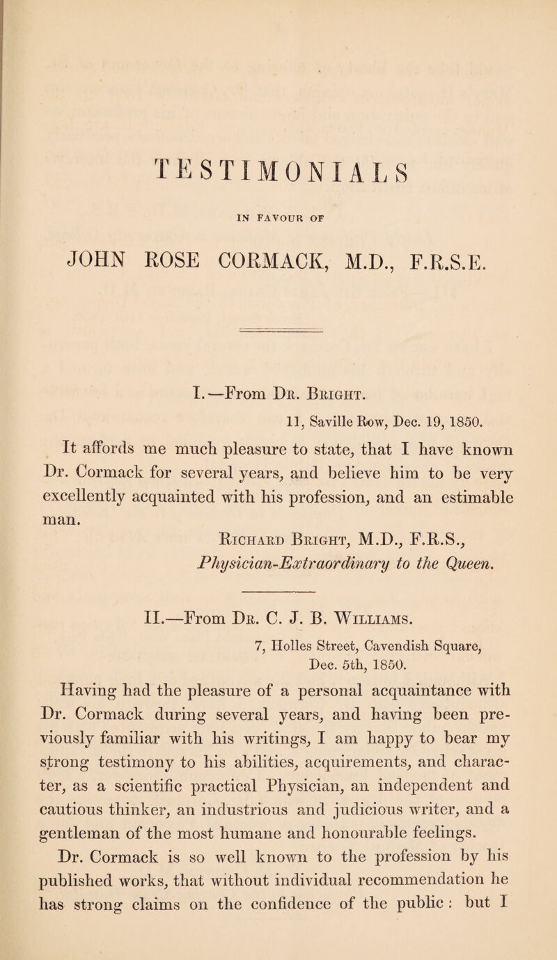 T E S TIM 0 NIA L S IN FAVOUR OF JOHN ROSE CORMACK, M.D., F.R.S.E. I.—From Dr. Bright. 11, Saville Row, Dec. 19, 1850. It affords me much pleasure to state, that I have known Dr. Cormack for several years, and believe him to be very excellently acquainted with his profession, and an estimable man. Bichard Bright, M.D., F.B.S., Physician-Extraordinary to the Queen. II.—From Dr. C. J. B. Williams. 7, Holies Street, Cavendish Square, Dec. 5th, 1850. Having had the pleasure of a personal acquaintance with Dr. Cormack during several years, and having been pre¬ viously familiar with his writings, I am happy to bear my strong testimony to his abilities, acquirements, and charac¬ ter, as a scientific practical Physician, an independent and cautious thinker, an industrious and judicious writer, and a gentleman of the most humane and honourable feelings. Dr. Cormack is so well known to the profession by his published works, that without individual recommendation he