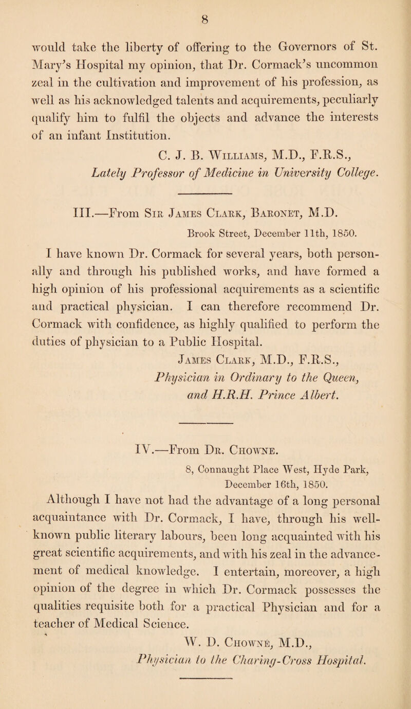 would take the liberty of offering to the Governors of St. Mary’s Hospital my opinion, that Dr. Cormack’s uncommon zeal in the cultivation and improvement of his profession, as well as his acknowledged talents and acquirements, peculiarly qualify him to fulfil the objects and advance the interests of an infant Institution. C. J. B. Williams, M.D., F.B.S., Lately Professor of Medicine in University Colleye. III.—From Sir James Clark, Baronet, M.D. Brook Street, December 11th, 1850. I have known Dr. Cormack for several years, both person¬ ally and through his published works, and have formed a high opinion of his professional acquirements as a scientific and practical physician. I can therefore recommend Dr. Cormack with confidence, as highly qualified to perform the duties of physician to a Public Hospital. James Clark, M.D., F.B.S., Physician in Ordinary to the Queen, and H.R.H. Prince Albert. IV.—From Dr. Chowne. 8, Connaught Place West, Hyde Park, December 16th, 1850. Although I have not had the advantage of a long personal acquaintance with Dr. Cormack, I have, through his well- known public literary labours, been long acquainted with his great scientific acquirements, and with his zeal in the advance¬ ment of medical knowledge. I entertain, moreover, a high opinion of the degree in which Dr. Cormack possesses the qualities requisite both for a practical Physician and for a teacher of Medical Science. W. D. Chowne, M.D., Physician to the Charing-Cross Hospital.