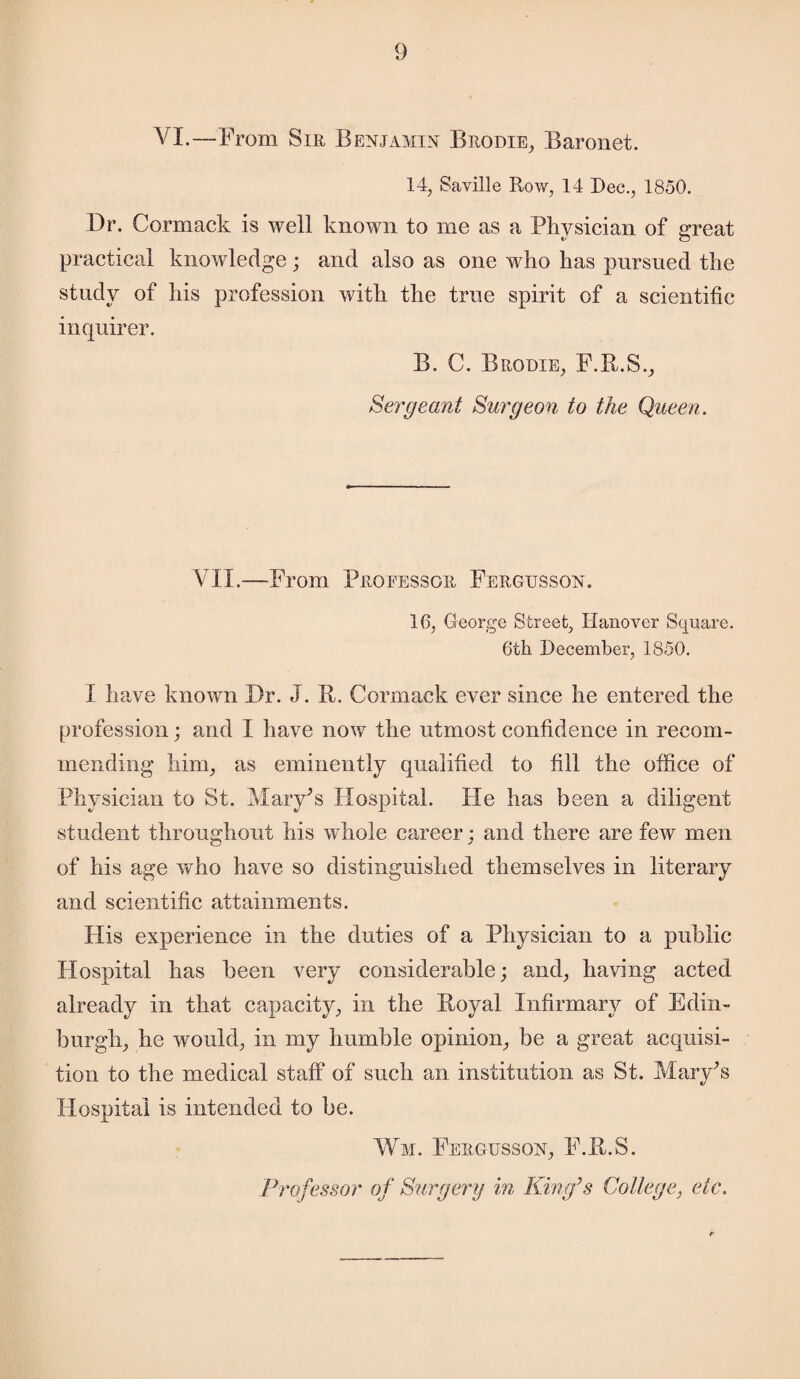 VI.—From Sir Benjamin Brodie, Baronet. 14, Saville Row, 14 Dec., 1850. Dr. Cormack is well known to me as a Physician of great practical knowledge; and also as one who has pursued the study of his profession with the true spirit of a scientific inquirer. B. C. Brodie, F.R.S., Sergeant Surgeon to the Queen. VII.—From Proeessgr Fergusson. 16, George Street, Hanover Square. 6th December, 1850. I have known Dr. J. R. Cormack ever since he entered the profession; and I have now the utmost confidence in recom¬ mending him, as eminently qualified to fill the office of Physician to St. Mary^s Hospital. He has been a diligent student throughout his whole career; and there are few men of his age who have so distinguished themselves in literary and scientific attainments. His experience in the duties of a Physician to a public Hospital has been very considerable; and, having acted already in that capacity, in the Royal Infirmary of Edin¬ burgh, he would, in my humble opinion, be a great acquisi¬ tion to the medical staff of such an institution as St. Mary's Hospital is intended to be. Wm. Fergusson, F.R.S. Professor of Surgery in King’s College, etc.