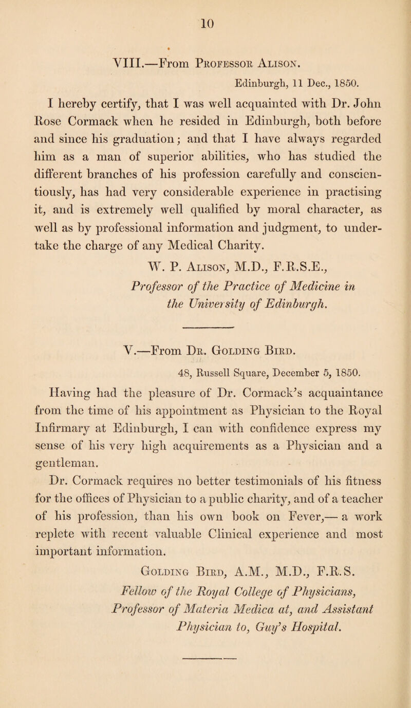 VIII.—From Professor Alison. Edinburgh, 11 Dec., 1850. I hereby certify, that I was well acquainted with Dr. John Hose Cormack when he resided in Edinburgh, both before and since his graduation; and that I have always regarded him as a man of superior abilities, who has studied the different branches of his profession carefully and conscien¬ tiously, has had very considerable experience in practising it, and is extremely well qualified by moral character, as well as by professional information and judgment, to under¬ take the charge of any Medical Charity. W. P. Alison, M.D., F.R.S.E., Professor of the Practice of Medicine in the University of Edinburgh. V.—From Dr. Golding Bird. 48, Russell Square, December 5, 1850. Having had the pleasure of Dr. CormaclCs acquaintance from the time of his appointment as Physician to the Boyal Infirmary at Edinburgh, I can with confidence express my sense of his very high acquirements as a Physician and a gentleman. Dr. Cormack requires no better testimonials of his fitness for the offices of Physician to a public charity, and of a teacher of his profession, than his own book on Fever,— a work replete with recent valuable Clinical experience and most important information. Golding Bird, A.M., M.D., F.R.S. Fellow of the Royal College of Physicians, Professor of Materia Medica at, and Assistant Physician to, Gay’s Hospital.