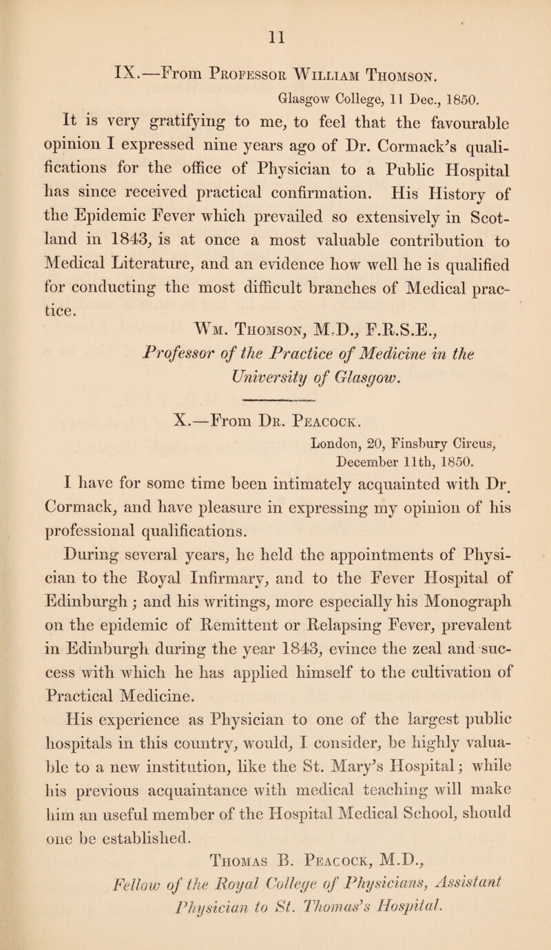 IX,—From Professor William Thomson. Glasgow College, 11 Dec., 1850. It is very gratifying to me, to feel that the favourable opinion I expressed nine years ago of Dr. Cormack’s quali¬ fications for the office of Physician to a Public Hospital has since received practical confirmation. His History of the Epidemic Fever which prevailed so extensively in Scot¬ land in 1843, is at once a most valuable contribution to Medical Literature, and an evidence how well he is qualified for conducting the most difficult branches of Medical prac¬ tice. Wm. Thomson, M.D., F.R.S.E., Professor of the Practice of Medicine in the University of Glasgow. X.—From Dr. Peacock. London, 20, Finsbury Circus, December 11th, 1850. I have for some time been intimately acquainted with Dr Cormack, and have pleasure in expressing my opinion of his professional qualifications. During several years, he held the appointments of Physi¬ cian to the Royal Infirmary, and to the Fever Hospital of Edinburgh ; and his writings, more especially his Monograph on the epidemic of Remittent or Relapsing Fever, prevalent in Edinburgh during the year 1843, evince the zeal and suc¬ cess with which he has applied himself to the cultivation of Practical Medicine. His experience as Physician to one of the largest public hospitals in this country, would, I consider, be highly valua¬ ble to a new institution, like the St. Mary’s Hospital; while His previous acquaintance with medical teaching will make him an useful member of the Hospital Medical School, should one be established. Thomas R. Peacock, M.D., Fellow of the Royal College of Physicians, Assistant Physician to St. Thomas’s Hospital.