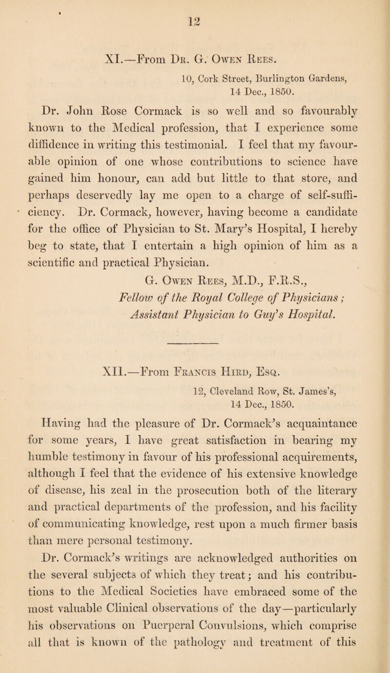 XI.—F rom Dr. G. Owen Dees. 10, Cork Street, Burlington Gardens, 14 Dec., 1850. Dr. John Hose Cormack is so well and so favourably known to the Medical profession, that I experience some diffidence in writing this testimonial. I feel that my favour¬ able opinion of one whose contributions to science have gained him honour, can add but little to that store, and perhaps deservedly lay me open to a charge of self-suffi¬ ciency. Dr. Cormack, however, having become a candidate for the office of Physician to St. Mary’s Hospital, I hereby beg to state, that I entertain a high opinion of him as a scientific and practical Physician. G. Owen Pees, M.D., F.E.S., Fellow of the Royal College of Physicians; Assistant Physician to Guy’s Hospital. XII.—From Francis Hird, Esq. 12, Cleveland Row, St. James’s, 14 Dec., 1850. Having had the pleasure of Dr. Cormack’s acquaintance for some years, I have great satisfaction in bearing my humble testimony in favour of his professional acquirements, although I feel that the evidence of his extensive knowledge of disease, his zeal in the prosecution both of the literary and practical departments of the profession, and his facility of communicating knowledge, rest upon a much firmer basis than mere personal testimony. Dr. Cormack’s writings are acknowledged authorities on the several subjects of which they treat; and his contribu¬ tions to the Medical Societies have embraced some of the most valuable Clinical observations of the day—particularly his observations on Puerperal Convulsions, which comprise all that is known of the pathology and treatment of this
