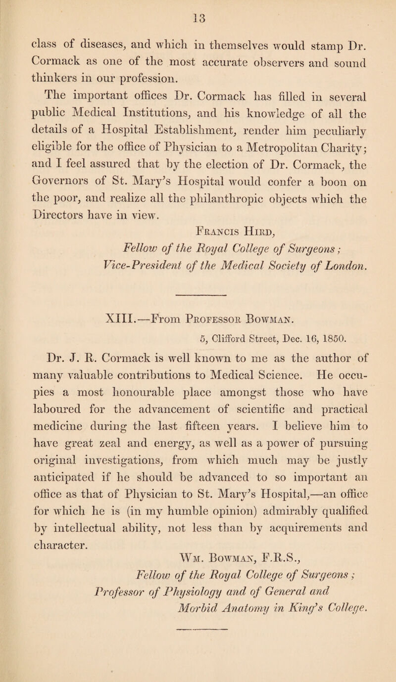 class of diseases, and which in themselves would stamp Dr. Cormack as one of the most accurate observers and sound thinkers in our profession. The important offices Dr. Cormack has filled in several public Medical Institutions, and his knowledge of all the details of a Hospital Establishment, render him peculiarly eligible for the office of Physician to a Metropolitan Charity; and I feel assured that by the election of Dr. Cormack, the Governors of St. Mary’s Hospital would confer a boon on the poor, and realize all the philanthropic objects which the Directors have in view. Francis Hird, Fellow of the Royal College of Surgeons; Vice-President of the Medical Society of London. XIII.—From Professor Bowman. 5, Clifford Street, Dec. 16, 1850. Dr. J. P. Cormack is well known to me as the author of many valuable contributions to Medical Science. He occu¬ pies a most honourable place amongst those who have laboured for the advancement of scientific and practical medicine during the last fifteen years. I believe him to have great zeal and energy, as well as a power of pursuing original investigations, from which much may be justly anticipated if he should be advanced to so important an office as that of Physician to St. Mary’s Hospital,—an office for which he is (in my humble opinion) admirably qualified by intellectual ability, not less than by acquirements and character. Wm. Bowman, F.R.S., Fellow of the Royal College of Surgeons ; Professor of Physiology and of General and Morbid Anatomy in King’s College.
