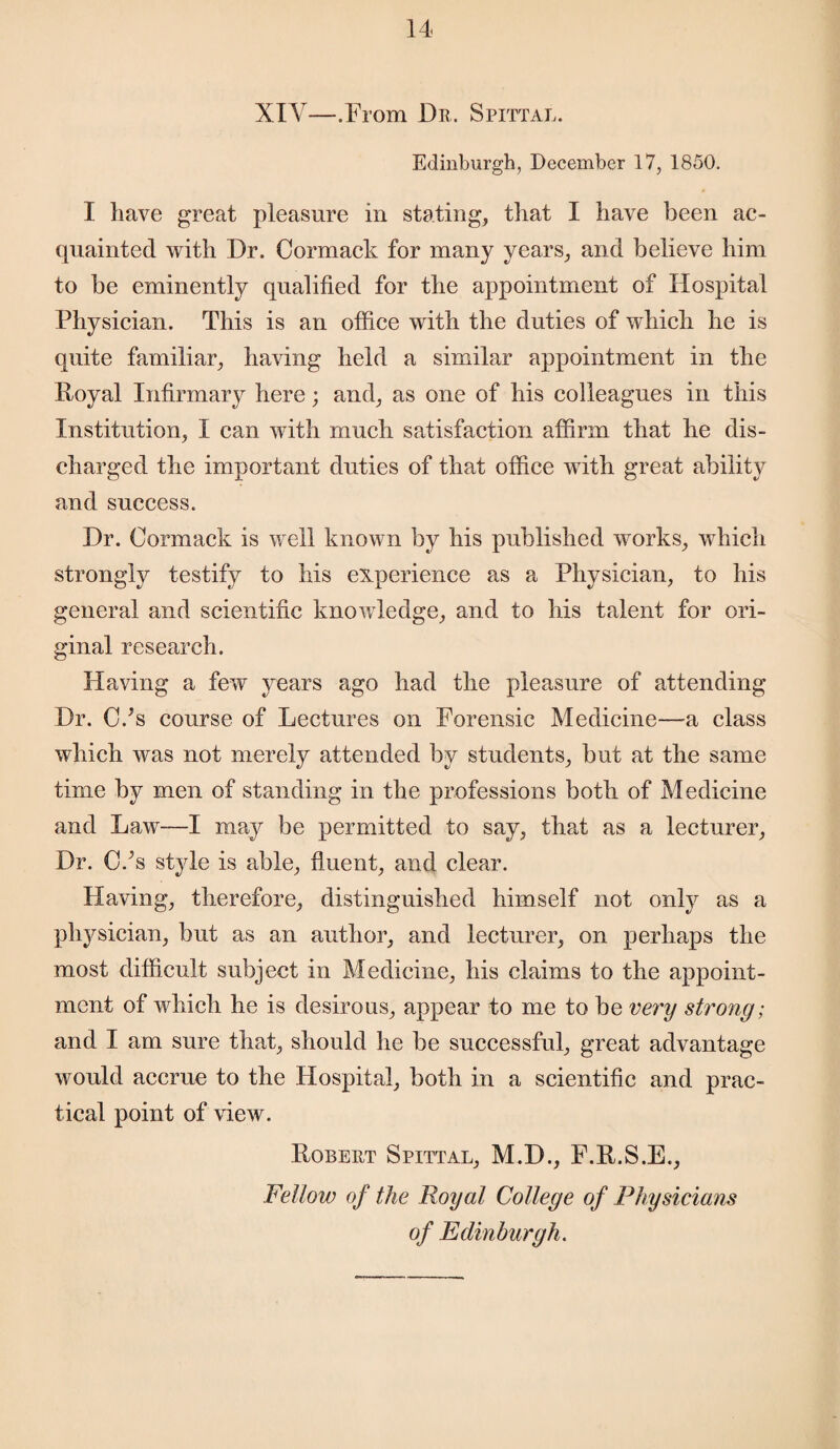 XIY—.From Dr. Spittal. Edinburgh, December 17, 1850. I have great pleasure in stating, that I have been ac¬ quainted with Dr. Cormack for many years, and believe him to be eminently qualified for the appointment of Hospital Physician. This is an office with the duties of which he is quite familiar, having held a similar appointment in the Royal Infirmary here; and, as one of his colleagues in this Institution, I can with much satisfaction affirm that he dis¬ charged the important duties of that office with great ability and success. Dr. Cormack is well known by his published works, which strongly testify to his experience as a Physician, to his general and scientific knowledge, and to his talent for ori¬ ginal research. Having a few years ago had the pleasure of attending Dr. C/s course of Lectures on Forensic Medicine—a class which was not merely attended by students, but at the same time by men of standing in the professions both of Medicine and Law—I may be permitted to say, that as a lecturer, Dr. C/s style is able, fluent, and clear. Having, therefore, distinguished himself not only as a physician, but as an author, and lecturer, on perhaps the most difficult subject in Medicine, his claims to the appoint¬ ment of which he is desirous, appear to me to be very strong; and I am sure that, should he be successful, great advantage would accrue to the Hospital, both in a scientific and prac¬ tical point of view. Robert Spittal, M.D., F.R.S.E., Fellow of the Royal College of Physicians of Edinburgh.