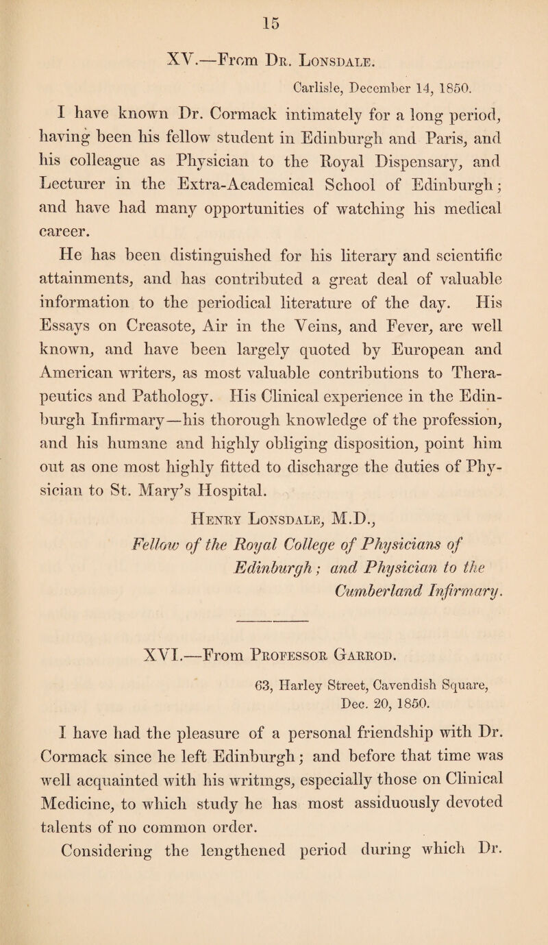 XV.—From Dr. Lonsdale. Carlisle, December 14, 1850. I have known Dr. Cormack intimately for a long period, having been liis fellow student in Edinburgh and Paris, and his colleague as Physician to the Loyal Dispensary, and Lecturer in the Extra-Academical School of Edinburgh; and have had many opportunities of watching his medical career. He has been distinguished for his literary and scientific attainments, and has contributed a great deal of valuable information to the periodical literature of the day. His Essays on Creasote, Air in the Veins, and Fever, are well known, and have been largely quoted by European and American writers, as most valuable contributions to Thera¬ peutics and Pathology. His Clinical experience in the Edin¬ burgh Infirmary—his thorough knowledge of the profession, and his humane and highly obliging disposition, point him out as one most highly fitted to discharge the duties of Phy¬ sician to St. Mary’s Hospital. Henry Lonsdale, M.D., Fellow of the Royal College of Physicians of Edinburgh; and Physician to the Cumberland Infirmary. XVI.—From Professor Garrod. 63, Harley Street, Cavendish Square, Dec. 20, 1850. I have had the pleasure of a personal friendship with Dr. Cormack since he left Edinburgh; and before that time was well acquainted with his writings, especially those on Clinical Medicine, to which study he has most assiduously devoted talents of no common order. Considering the lengthened period during which Dr.