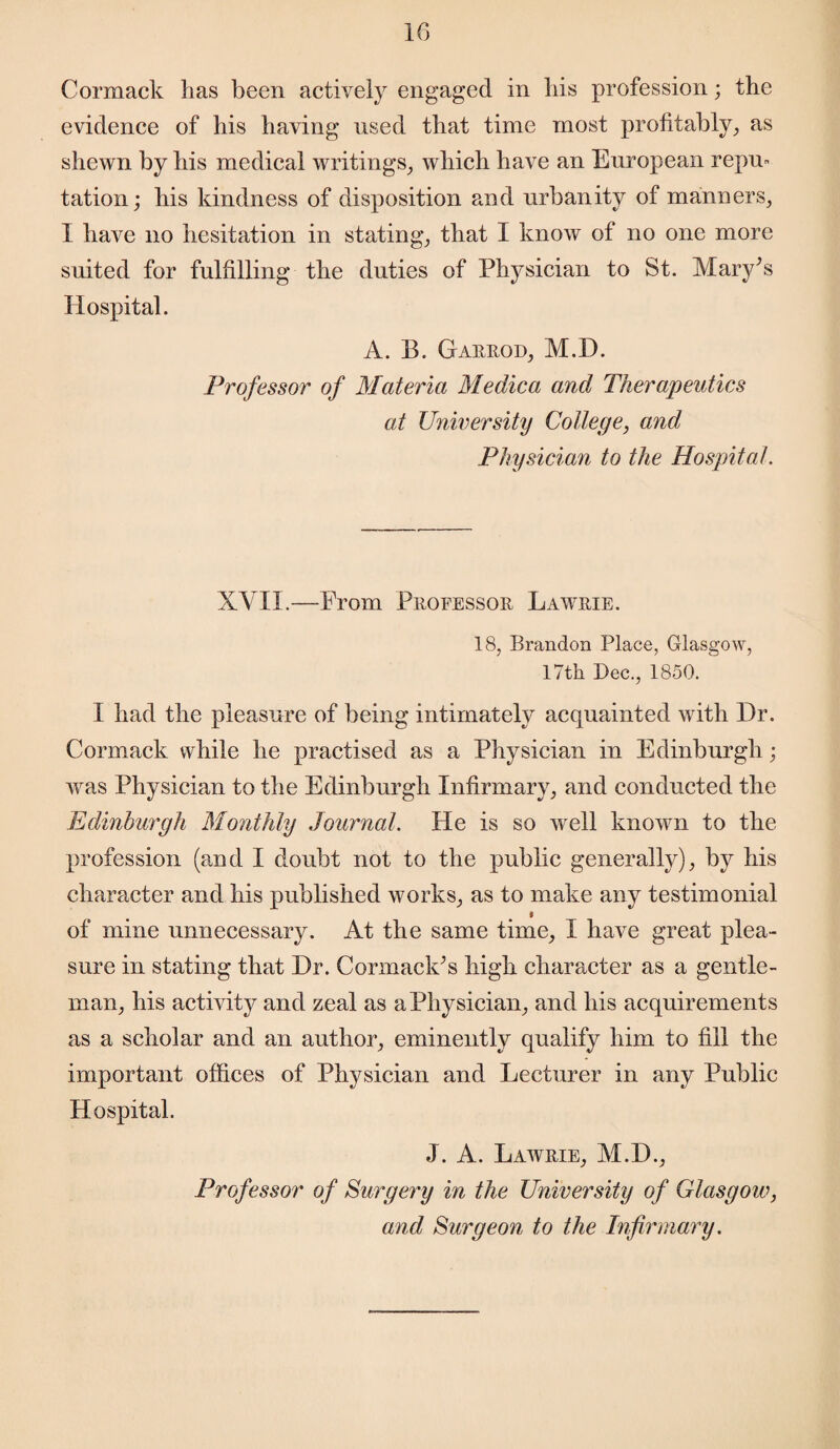 Cormack has been actively engaged in his profession; the evidence of his having used that time most profitably, as shewn by his medical writings, which have an European repu* tation; his kindness of disposition and urbanity of manners, I have no hesitation in stating, that I know of no one more suited for fulfilling the duties of Physician to St. Mary’s Hospital. A. B. Garrod, M.D. Professor of Materia Medica and Therapeutics at University College, and Physician to the Hospital. XVII.—From Professor Lawrie. 18, Brandon Place, Glasgow, 17th Dec., 1850. I had the pleasure of being intimately acquainted with Dr. Cormack while he practised as a Physician in Edinburgh; was Physician to the Edinburgh Infirmary, and conducted the Edinburgh Monthly Journal. He is so well known to the profession (and I doubt not to the public generally), by his character and his published works, as to make any testimonial f of mine unnecessary. At the same time, I have great plea¬ sure in stating that Dr. Cormack’s high character as a gentle¬ man, his activity and zeal as a Physician, and his acquirements as a scholar and an author, eminently qualify him to fill the important offices of Physician and Lecturer in any Public Hospital. J. A. Lawrie, M.D., Professor of Surgery in the University of Glasgow, and Surgeon to the Infirmary.