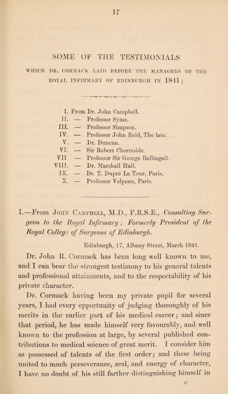 SOME OF THE TESTIMONIALS WHICH DR. CORMACK LAID BEFORE THE MANAGERS OF THE ROYAL INFIRMARY OF EDINBURGH IN 1841 ; I. From Dr. John Campbell. II. — Professor Sjme. III. — Professor Simpson. IV. — Professor John Reid, The late. V. — Dr. Duncan. VI. — Sir Robert Chermside. VII — Professor Sir George Ballingall. VIII. — Dr. Marshall Hall. IX. — Dr. T. Dupre La Tour, Paris. X. — Professor Velpeau, Paris. I.—From John Campbell, M.D., F.R.S.E., Consulting Sur¬ geon to the Royal Infirmary ; Formerly President of the Royal College of Surgeons of Edinburgh. Edinburgh, 17, Albany Street, March 1841. Dr. John 11. Cormack has been long well known to me, and I can bear the strongest testimony to his general talents and professional attainments, and to the respectability of his private character. Dr. Cormack having been my private pupil for several years, I had every opportunity of judging thoroughly of his merits in the earlier part of his medical career; and since that period, he has made himself very favourably, and well known to the profession at large, by several published con¬ tributions to medical science of great merit. I consider him as possessed of talents of the first order; and these being united to much perseverance, zeal, and energy of character, I have no doubt of his still farther distinguishing himself in c