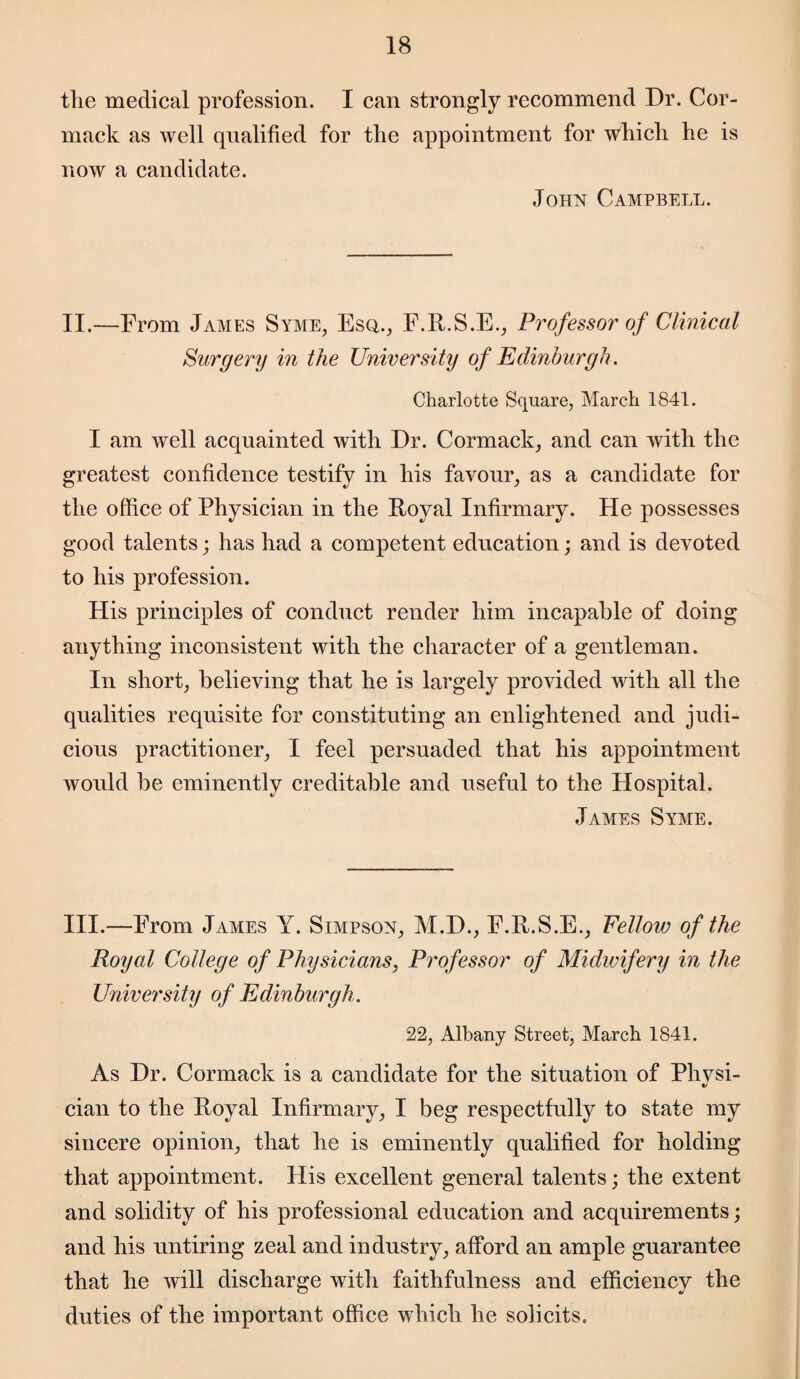 the medical profession. I can strongly recommend Dr. Cor- mack as well qualified for the appointment for which he is now a candidate. John Campbell. II.—From James Syme, Esq., F.R.S.E., Professor of Clinical Surgery in the University of Edinburgh. Charlotte Square, March 1841. I am well acquainted with Dr. Cormack, and can with the greatest confidence testify in his favour, as a candidate for the office of Physician in the Royal Infirmary. He possesses good talents; has had a competent education; and is devoted to his profession. His principles of conduct render him incapable of doing anything inconsistent with the character of a gentleman. In short, believing that he is largely provided Math all the qualities requisite for constituting an enlightened and judi¬ cious practitioner, I feel persuaded that his appointment would be eminently creditable and useful to the Hospital. James Syme. III.—From James Y. Simpson, M.D., F.R.S.E., Fellow of the Royal College of Physicians, Professor of Midwifery in the University of Edinburgh . 22, Albany Street, March 1841. As Dr. Cormack is a candidate for the situation of Phvsi- V cian to the Royal Infirmary, I beg respectfully to state my sincere opinion, that he is eminently qualified for holding that appointment. His excellent general talents; the extent and solidity of his professional education and acquirements; and his untiring zeal and industry, afford an ample guarantee that he will discharge with faithfulness and efficiency the duties of the important office which he solicits.