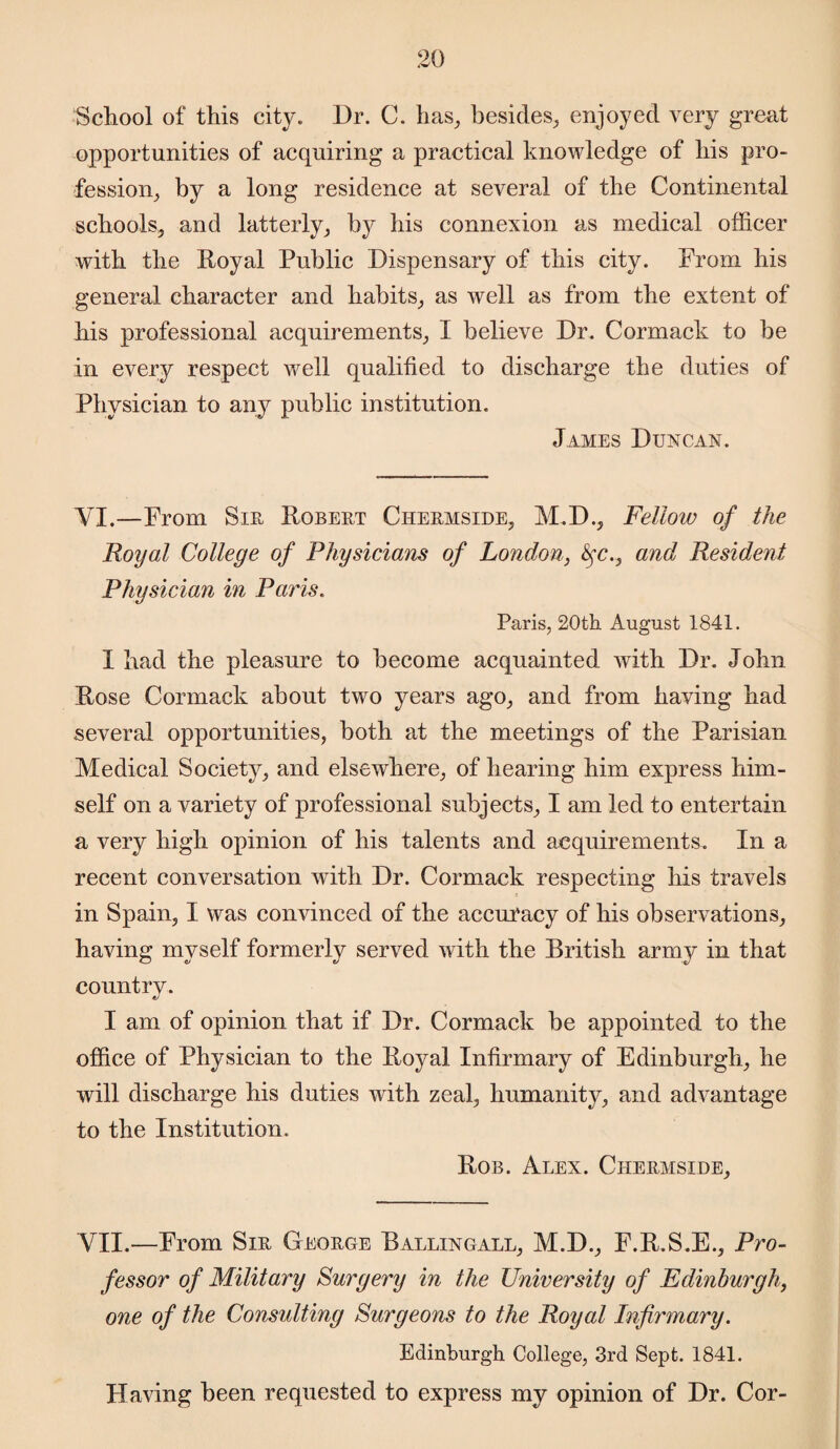 School of this city. Dr. C. has, besides, enjoyed very great opportunities of acquiring a practical knowledge of his pro¬ fession, by a long residence at several of the Continental schools, and latterly, by his connexion as medical officer with the Royal Public Dispensary of this city. Prom his general character and habits, as well as from the extent of his professional acquirements, I believe Dr. Cormack to be in every respect well qualified to discharge the duties of Physician to any public institution. James Duncan. VI.—Prom Sir Robert Chermside, M.D., Fellow of the Royal College of Physicians of London, fyc., and Resident Physician in Paris. Paris, 20th August 1841. J had the pleasure to become acquainted with Dr. John Rose Cormack about two years ago, and from having had several opportunities, both at the meetings of the Parisian Medical Society, and elsewhere, of hearing him express him¬ self on a variety of professional subjects, I am led to entertain a very high opinion of his talents and acquirements. In a recent conversation with Dr. Cormack respecting his travels in Spain, I was convinced of the accuracy of his observations, having myself formerly served with the British army in that country. I am of opinion that if Dr. Cormack be appointed to the office of Physician to the Royal Infirmary of Edinburgh, he will discharge his duties with zeal, humanity, and advantage to the Institution. Rob. Alex. Chermside, VII.—Prom Sir George Ballingall, M.D., F.R.S.E., Pro¬ fessor of Military Surgery in the University of Edinburgh, one of the Consulting Surgeons to the Royal Infirmary. Edinburgh College, 3rd Sept. 1841. Having been requested to express my opinion of Dr. Cor-