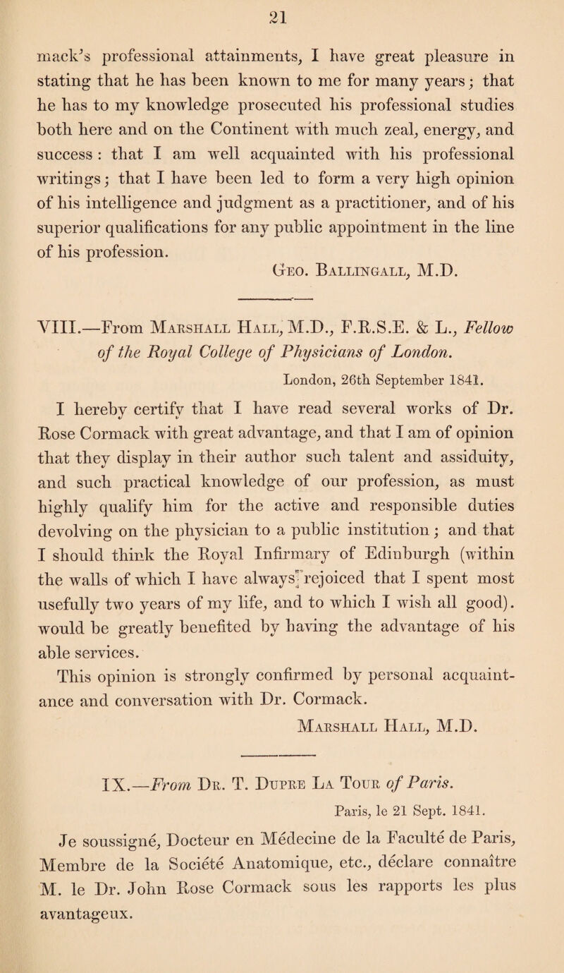 maelCs professional attainments, I have great pleasure in stating that he has been known to me for many years; that he has to my knowledge prosecuted his professional studies both here and on the Continent with much zeal, energy, and success : that I am well acquainted with his professional writings; that I have been led to form a very high opinion of his intelligence and judgment as a practitioner, and of his superior qualifications for any public appointment in the line of his profession. Geo. Ballingall, M.D. VIII.—From Marshall Hall, M.D., F.R.S.E. & L., Fellow of the Royal College of Physicians of London. London, 26th September 1841. I hereby certify that I have read several works of Dr. Bose Carmack with great advantage, and that I am of opinion that they display in their author such talent and assiduity, and such practical knowledge of our profession, as must highly qualify him for the active and responsible duties devolving on the physician to a public institution; and that I should think the Boyal Infirmary of Edinburgh (within the walls of which I have alwaysMejoiced that I spent most usefully two years of my life, and to which I wish all good). would be greatly benefited by having the advantage of his able services. This opinion is strongly confirmed by personal acquaint¬ ance and conversation with Dr. Cormack. Marshall Hall, M.D. IX.—From Dr. T. Dupre La Tour of Paris. Paris, le 21 Sept. 1841. Je soussigne, Docteur en Medecine de la Faculte de Paris, Membre de la Societe Anatomique, etc., declare connaitre M. le Dr. John Rose Cormack sous les rapports les plus avantageux.