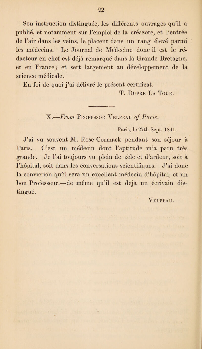 Son instruction distinguee, les differents ouvrages quhl a publie, et notamment snr Pemploi de la creazote, et Yentree de Fair dans les veins, le placent dans un rang eleve parmi les medecins. Le Journal de Medecine done il est le re- dacteur en chef est deja remarque dans la Grande Bretagne, et en France; et sert largement au developpement de la science medicale. En foi de quoi j’ai delivre le present certificat. T. Dupre La Tour. X.—From Professor Velpeau of Paris. Paris, le 27th Sept. 1841. J’ai vu souvent M. Bose Cormack pendant son sejour a Paris. (Pest nn medecin dont kaptitude nka paru tres grande. Je l’ai toujours vu plein de zele et d^ardeur, soit a Phopital, soit dans les conversations scientifiques. JJai done la conviction qnhl sera un excellent medecin dTiopital, et un bon Professeur,—de memo quhl est deja un ecrivain dis¬ tingue. Velpeau.