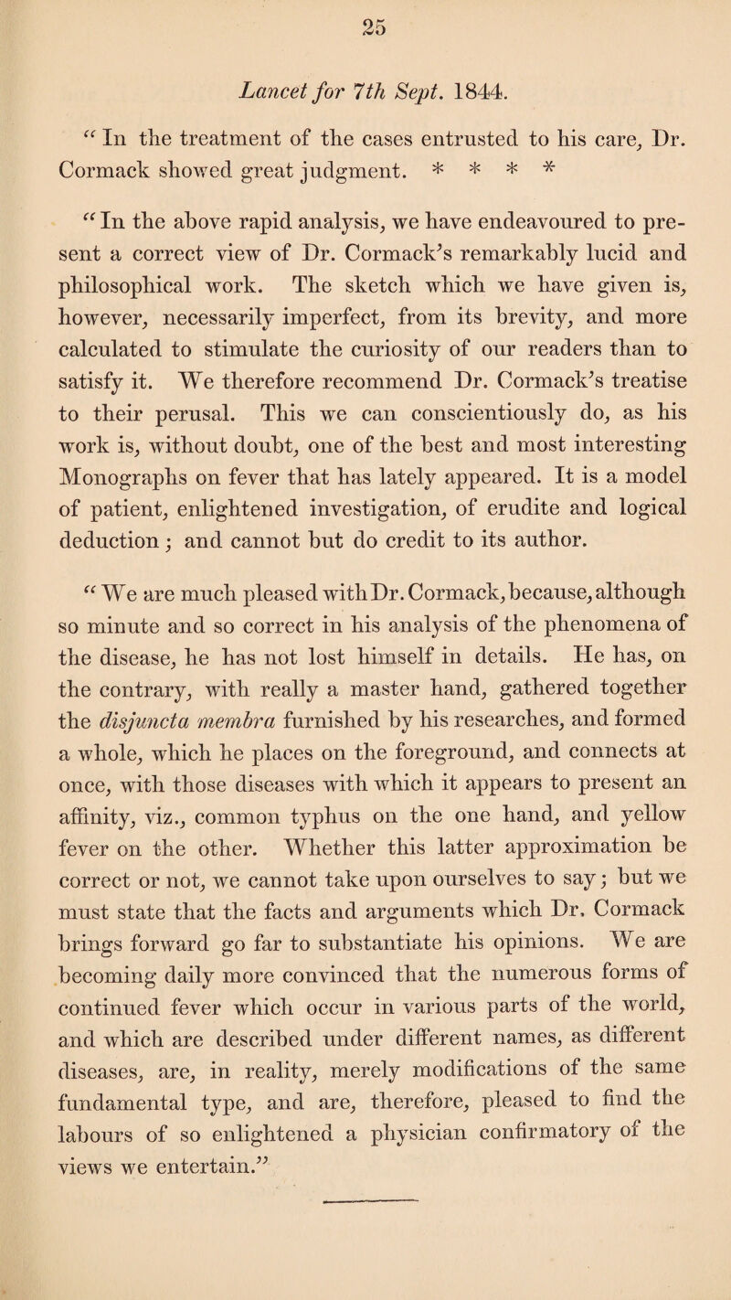 Lancet for 7th Sept. 1844. “ In the treatment of the cases entrusted to his care. Dr. Cormack showed great judgment. * * * * “ In the above rapid analysis, we have endeavoured to pre¬ sent a correct view of Dr. Cormaclc’s remarkably lucid and philosophical work. The sketch which we have given is, however, necessarily imperfect, from its brevity, and more calculated to stimulate the curiosity of our readers than to satisfy it. We therefore recommend Dr. CormaclCs treatise to their perusal. This we can conscientiously do, as his work is, without doubt, one of the best and most interesting Monographs on fever that has lately appeared. It is a model of patient, enlightened investigation, of erudite and logical deduction; and cannot but do credit to its author. “ We are much pleased with Dr. Cormack, because, although so minute and so correct in his analysis of the phenomena of the disease, he has not lost himself in details. He has, on the contrary, with really a master hand, gathered together the disjuncta membra furnished by his researches, and formed a whole, which he places on the foreground, and connects at once, with those diseases with which it appears to present an affinity, viz., common typhus on the one hand, and yellow fever on the other. Whether this latter approximation be correct or not, we cannot take upon ourselves to say; but we must state that the facts and arguments which Dr, Cormack brings forward go far to substantiate his opinions. We are becoming daily more convinced that the numerous forms of continued fever which occur in various parts of the world, and which are described under different names, as different diseases, are, in reality, merely modifications of the same fundamental type, and are, therefore, pleased to find the labours of so enlightened a physician confirmatory of the views we entertain.”
