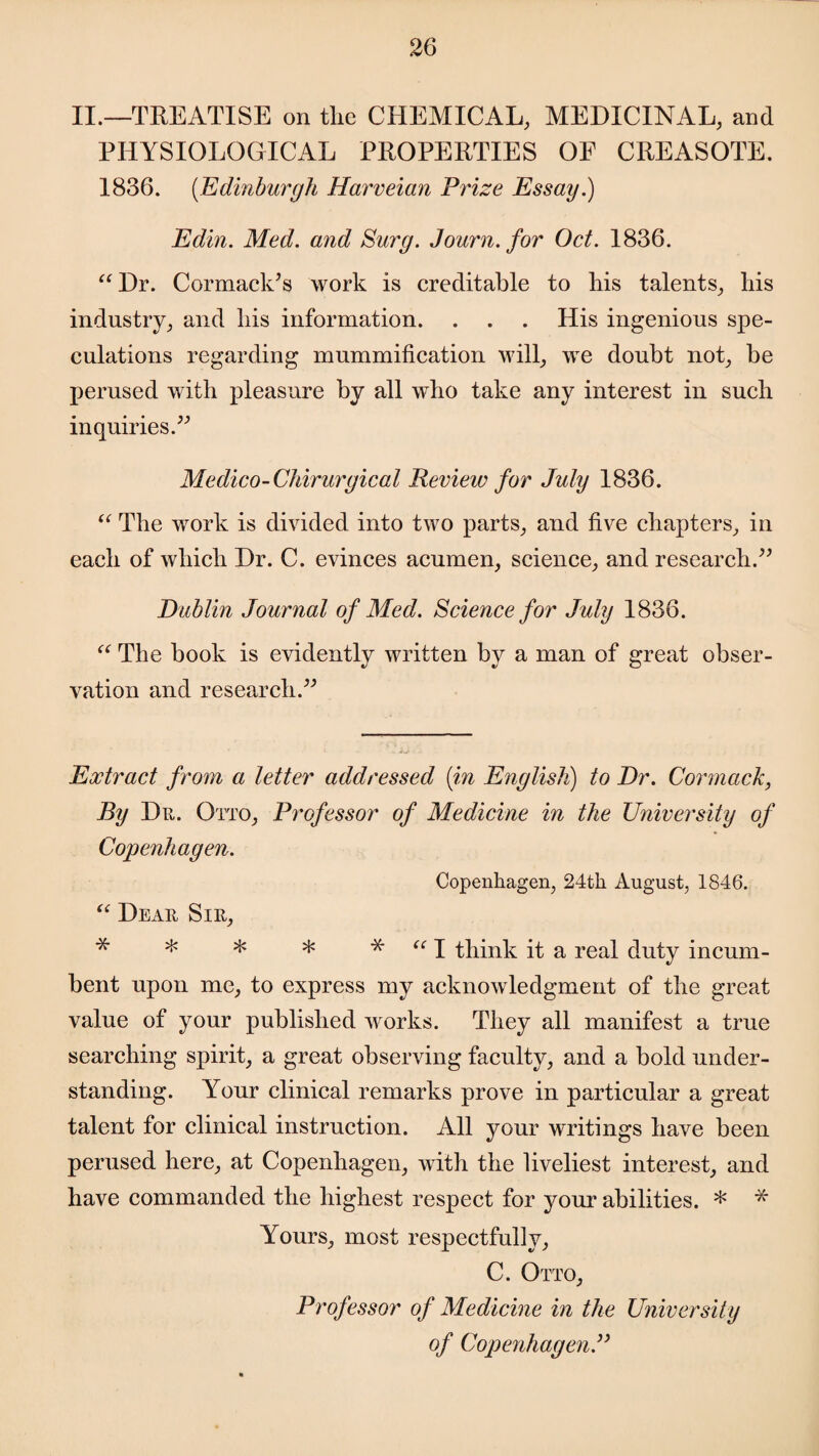 II.—TREATISE on tlie CHEMICAL, MEDICINAL, and PHYSIOLOGICAL PROPERTIES OF CREASOTE. 1836. (Edinburgh Harveian Prize Essay.) Edin. Med. and Surg. Journ.for Oct. 1836. “Dr. Cormack’s work is creditable to bis talents, bis industry, and bis information. . . . His ingenious spe¬ culations regarding mummification will, we doubt not, be perused with pleasure by all wbo take any interest in sucb inquiries.” Medico-Chirurgical Review for July 1836. “ The work is divided into two parts, and five chapters, in each of which Dr. C. evinces acumen, science, and research.” Dublin Journal of Med. Science for July 1836. “ The book is evidently written by a man of great obser¬ vation and research.” Extract from a letter addressed [in English) to Dr. Cor mack, By Dr. Otto, Professor of Medicine in the University of Copenhagen. Copenhagen, 24th August, 1846. “ Dear Sir, * * * * * “ I think it a real duty incum¬ bent upon me, to express my acknowledgment of the great value of your published works. They all manifest a true searching spirit, a great observing faculty, and a bold under¬ standing. Your clinical remarks prove in particular a great talent for clinical instruction. All your writings have been perused here, at Copenhagen, with the liveliest interest, and have commanded the highest respect for your abilities. * * Yours, most respectfully, C. Otto, Professor of Medicine in the University of Copenhagen.”