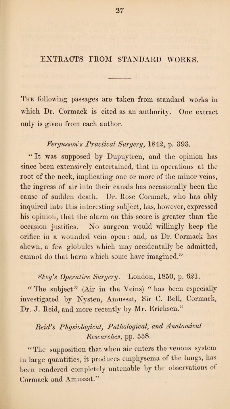 EXTRACTS FROM STANDARD WORKS. The following passages are taken from standard works in which Dr. Cormack is cited as an authority. One extract only is given from each author. Fergusson’s Practical Surgery, 1842, p. 393. “ It was supposed by Dupuytren, and the opinion has since been extensively entertained, that in operations at the root of the neck, implicating one or more of the minor veins, the ingress of air into their canals has occasionally been the cause of sudden death. Dr. Rose Cormack, who has ably inquired into this interesting subject, has, however, expressed his opinion, that the alarm on this score is greater than the occasion justifies. No surgeon would willingly keep the orifice in a wounded vein open: and, as Dr. Cormack has shewn, a few globules which may accidentally be admitted, cannot do that harm which some have imagined.” Skey’s Operative Surgery. London, 1850, p. 621. “The subject” (Air in the Veins) “has been especially investigated by Nysten, Amussat, Sir C. Bell, Cormack, Dr. J. Reid, and more recently by Mr. Erichsen.” Reid’s Physiological, Pathological, and Anatomical Researches, pp. 558. “ The supposition that when air enters the venous system in large quantities, it produces emphysema of the lungs, has been rendered completely untenable by the observations of Cormack and Amussat.”