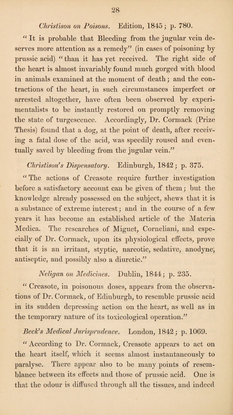 Christison on Poisons. Edition, 1845; p. 780. “ It is probable that Bleeding from the jugular vein de¬ serves more attention as a remedy” (in cases of poisoning by prussic acid) “than it has yet received. The right side of the heart is almost invariably found much gorged with blood in animals examined at the moment of death; and the con¬ tractions of the heart, in such circumstances imperfect or arrested altogether, have often been observed by experi¬ mentalists to be instantly restored on promptly removing the state of turgescence. Accordingly, Dr. Cormack (Prize Thesis) found that a dog, at the point of death, after receiv¬ ing a fatal dose of the acid, was speedily roused and even¬ tually saved by bleeding from the jugular vein.” Christison’s Dispensatory. Edinburgh, 1842; p. 375. “ The actions of Creasote require further investigation before a satisfactory account can be given of them; but the knowledge already possessed on the subject, shews that it is a substance of extreme interest; and in the course of a few years it has become an established article of the Materia Medica. The researches of Miguet, Corneliani, and espe¬ cially of Dr. Cormack, upon its physiological effects, prove that it is an irritant, styptic, narcotic, sedative, anodyne, antiseptic, and possibly also a diuretic.” Neligan on Medicines. Dublin, 1844; p. 235. “ Creasote, in poisonous doses, appears from the observa¬ tions of Dr. Cormack, of Edinburgh, to resemble prussic acid in its sudden depressing action on the heart, as well as in the temporary nature of its toxicological operation.” Beck’s Medical Jurisprudence. London, 1842; p. 1069. “ According to Dr. Cormack, Creasote appears to act on the heart itself, which it seems almost instantaneously to paralyse. There appear also to be many points of resem¬ blance between its effects and those of prussic acid. One is that the odour is diffused through all the tissues, and indeed