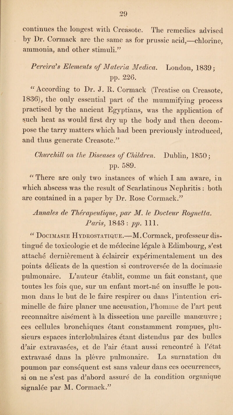 continues the longest with Creasote. The remedies advised by Dr. Cormack are the same as for prussic acid,—chlorine, ammonia, and other stimuli.” Pereira's Elements of Materia Medica. London, 1839; pp. 226. “ According to Dr. J. R. Cormack (Treatise on Creasote, 1836), the only essential part of the mummifying process practised by the ancient Egyptians, was the application of such heat as would first dry up the body and then decom¬ pose the tarry matters which had been previously introduced, and thus generate Creasote.” Chur chill on the Diseases of Children. Dublin, 1850; pp. 589. “ There are only two instances of which I am aware, in which abscess was the result of Scarlatinous Nephritis : both are contained in a paper by Dr. Rose Cormack.” Annates de Therapeutique, par M. le Docteur Rognetta. Paris, 1843 : pp. 111. “ Docimasie Hydrostatiqxje.—M.Cormack, professeur dis¬ tingue de toxicologie et de medecine legale a Edimbourg, s^est attache dernierement a eclaircir experimentalement un des points delicats de la question si controversee de la docimasie pulmonaire. LNuteur etablit, comme un fait constant, que toutes les fois que, sur un enfant mort-ne on insuffle le pou- mon dans le but de le faire respirer ou dans Tintention cri- minelle de faire planer une accusation, Thomme de Fart peut reconnaitre aisement a la dissection une pareille manoeuvre; ces cellules bronchiques etant constamment rompues, plu- sieurs espaces interlobulaires etant distendus par des bodies d’air extravasees, et de Fair etant aussi rencontre a Fetat extravase dans la plevre pulmonaire. La surnatation du poumon par consequent est sans valeur dans ces occurrences, si on ne s’est pas (Fabord assure de la condition organique signalee par M. Cormack.”