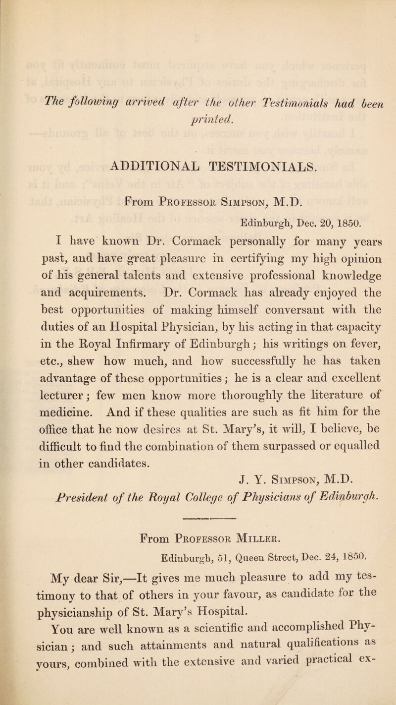 The following arrived after the other Testimonials had been printed. ADDITIONAL TESTIMONIALS. From Professor Simpson, M.D. Edinburgh, Dec. 20, 1850. I have known Dr. Cormack personally for many years past, and have great pleasure in certifying my high opinion of his general talents and extensive professional knowledge and acquirements. Dr. Cormack has already enjoyed the best opportunities of making himself conversant with the duties of an Hospital Physician, by his acting in that capacity in the Royal Infirmary of Edinburgh; his writings on fever, etc., shew how much, and how successfully he has taken advantage of these opportunities; he is a clear and excellent lecturer; few men know more thoroughly the literature of medicine. And if these qualities are such as fit him for the office that he now desires at St. Mary’s, it will, I believe, be difficult to find the combination of them surpassed or equalled in other candidates. J. Y. Simpson, M.D. President of the Royal College of Physicians of Edinburgh. From Professor Miller. Edinburgh, 51, Queen Street, Dec. 24, 1850. My dear Sir,—It gives me much pleasure to add my tes¬ timony to that of others in your favour, as candidate for the physicianship of St. Mary’s Hospital. You are well known as a scientific and accomplished Phy¬ sician; and such attainments and natural qualifications as yours, combined with the extensive and varied practical ex-