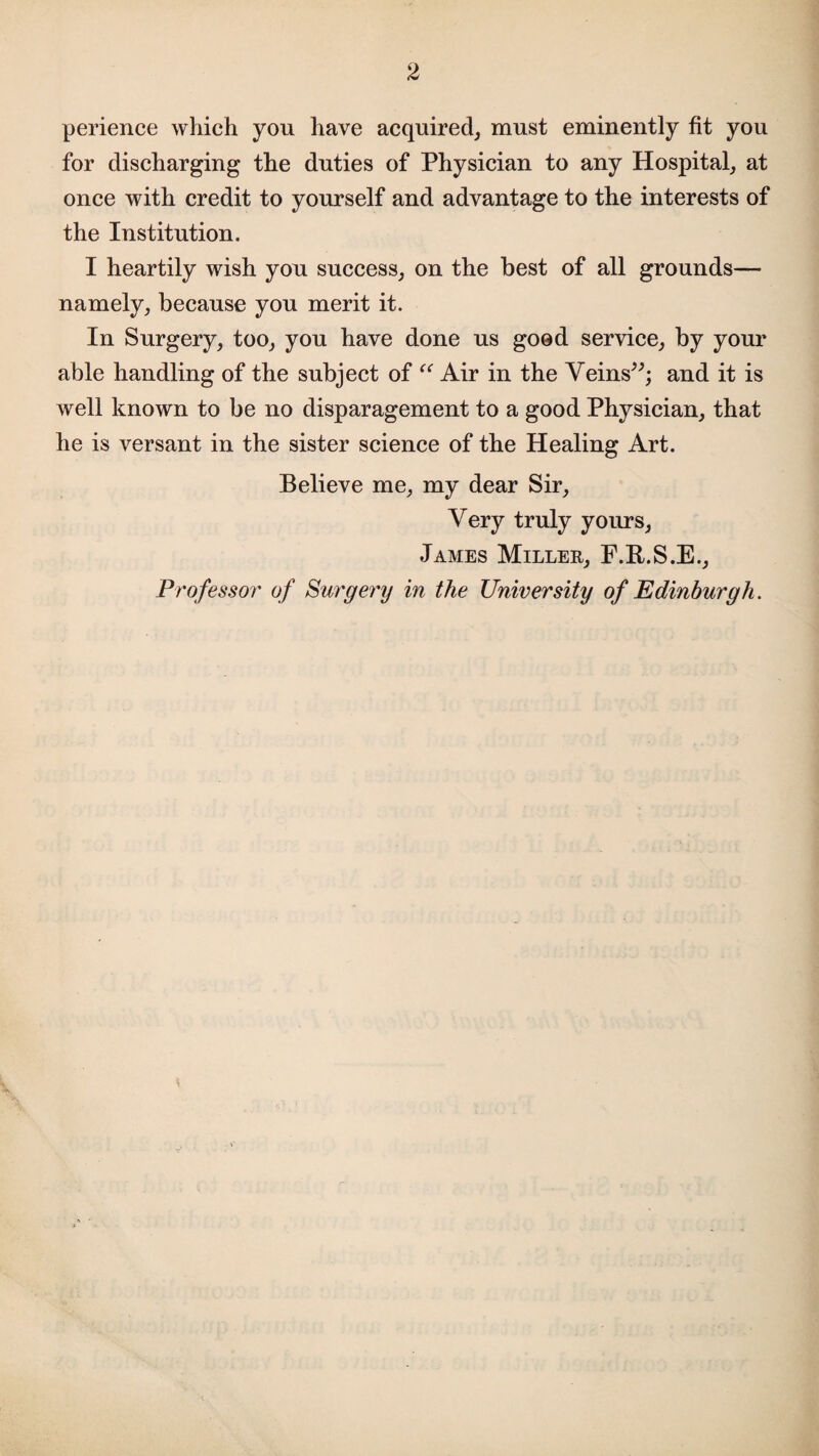 2 perience which you have acquired, must eminently fit you for discharging the duties of Physician to any Hospital, at once with credit to yourself and advantage to the interests of the Institution. I heartily wish you success, on the best of all grounds— namely, because you merit it. In Surgery, too, you have done us good service, by your able handling of the subject of “ Air in the Veins”; and it is well known to be no disparagement to a good Physician, that he is versant in the sister science of the Healing Art. Believe me, my dear Sir, Very truly yours, James Millee, F.R.S.E., Professor of Surgery in the University of Edinburgh.