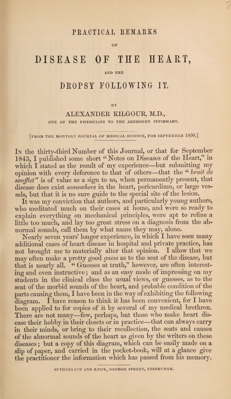 PRACTICAL REMARKS ON DISEASE OF THE HEART, AND THE DEOPSY FOLLOWING IT, BY ALEXANDER KILGOUR, M.D., ONE OF THE PHYSICIANS TO THE ABERDEEN INFIRMARY. [FROM THE MONTHLY JOURNAL OF MEDICAL SCIENCE, FOR SEPTEMBER 1850.] In the thirty-third Number of this Journal, or that for September 1843, I published some short “ Notes on Diseases of the Heart,” in which I stated as the result of my experience—but submitting my opinion with every deference to that of others—that the u bruit de soufflet” is of value as a sign to us, when permanently present, that disease does exist somewhere in the heart, pericardium, or large ves¬ sels, but that it is no sure guide to the special site of the lesion. It was my conviction that authors, and particularly young authors, who meditated much on their cases at home, and were so ready to explain everything on mechanical principles, were apt to refine a little too much, and lay too great stress on a diagnosis from the ab¬ normal sounds, call them by what name they may, alone. Nearly seven years’ longer experience, in which I have seen many additional cases of heart disease in hospital and private practice, has not brought me to materially alter that opinion. I allow that we may often make a pretty good guess as to the seat of the disease, but that is nearly all. “ Guesses at truth,” however, are often interest¬ ing and even instructive; and as an easy mode of impressing on my students in the clinical class the usual views, or guesses, as to the seat of the morbid sounds of the heart, and probable condition of the parts causing them, I have been in the way of exhibiting the following diagram. 1 have reason to think it has been convenient, for I have been applied to for copies of it by several of my medical brethren. There are not many—few, perhaps, but those who make heart dis¬ ease their hobby in their closets or in practice—that can always carry in their minds, or bring to their recollection, the seats and causes of the abnormal sounds of the heart as given by the writers on these diseases; but a copy of this diagram, which can be easily made on a slip of paper, and carried in the pocket-book, will at a glance give the practitioner the information which has passed from his memory. SUTHERLAND AND KNOX, GEORGE STREET, EDINBURGH.