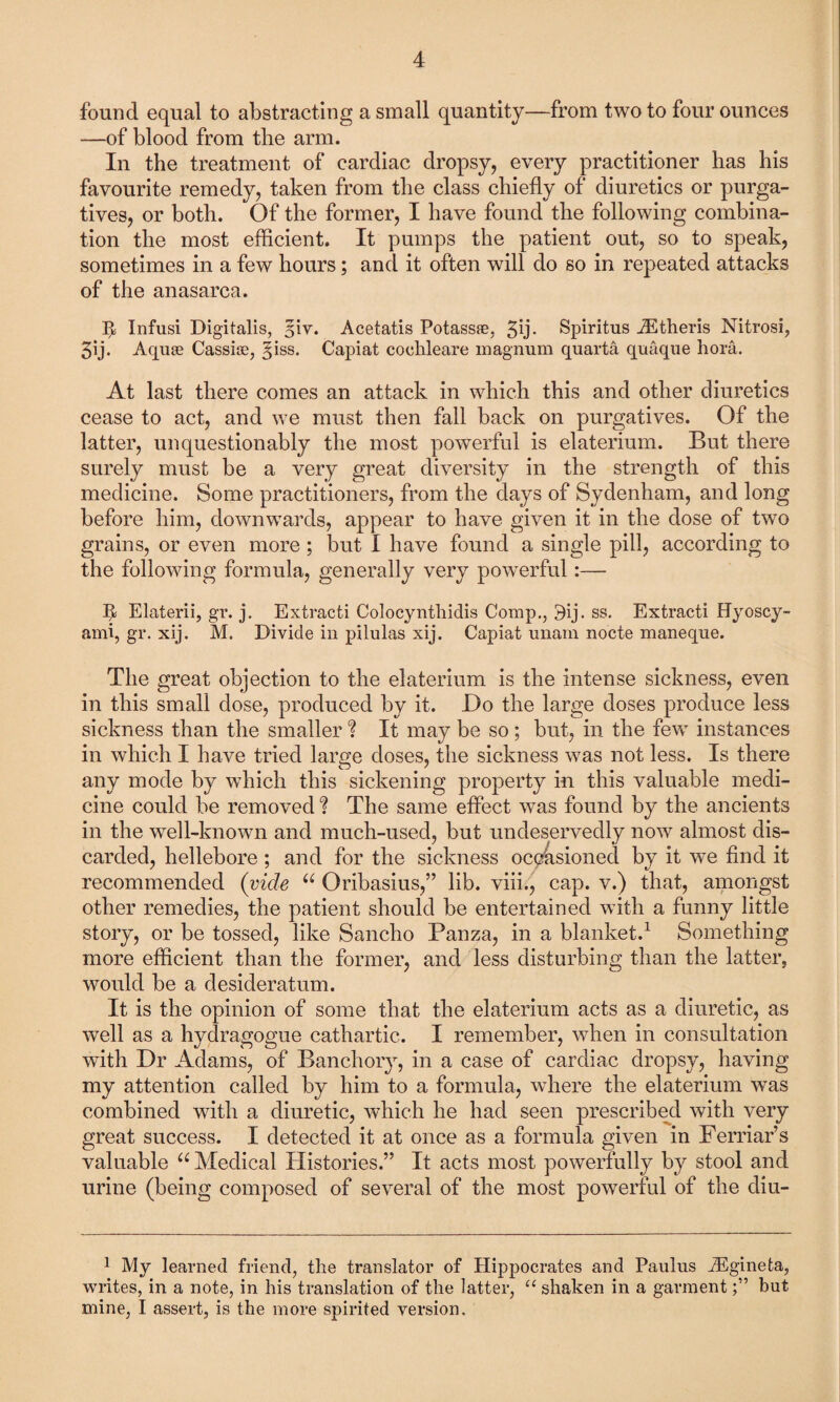 found equal to abstracting a small quantity—from two to four ounces —of blood from the arm. In the treatment of cardiac dropsy, every practitioner has his favourite remedy, taken from the class chiefly of diuretics or purga¬ tives, or both. Of the former, I have found the following combina¬ tion the most efficient. It pumps the patient out, so to speak, sometimes in a few hours; and it often will do so in repeated attacks of the anasarca. It Infusi Digitalis, ffiv. Acetatis Potass®, 3b- Spiritus iEtheris Nitrosi, 3ij. Aquae Cassiae, ffiss. Capiat cochleare magnum quarta quaque bora. At last there comes an attack in which this and other diuretics cease to act, and we must then fall back on purgatives. Of the latter, unquestionably the most powerful is elaterium. But there surely must be a very great diversity in the strength of this medicine. Some practitioners, from the days of Sydenham, and long before him, downwards, appear to have given it in the dose of two grains, or even more ; but I have found a single pill, according to the following formula, generally very powerful:— h Elaterii, gr. j. Extracti Colocynthidis Comp., 9ij. ss. Extracti Hyoscy- ami, gr. xij. M. Divide in pilulas xij. Capiat unam nocte maneque. The great objection to the elaterium is the intense sickness, even in this small dose, produced by it. Do the large doses produce less sickness than the smaller ? It may be so ; but, in the few instances in which I have tried large doses, the sickness was not less. Is there any mode by which this sickening property in this valuable medi¬ cine could be removed ? The same effect was found by the ancients in the well-known and much-used, but undeservedly now almost dis¬ carded, hellebore ; and for the sickness occasioned by it we find it recommended (vide u Oribasius,” lib. viii., cap. v.) that, amongst other remedies, the patient should be entertained with a funny little story, or be tossed, like Sancho Panza, in a blanket.1 Something more efficient than the former, and less disturbing than the latter, would be a desideratum. It is the opinion of some that the elaterium acts as a diuretic, as well as a hydragogue cathartic. I remember, when in consultation with Dr Adams, of Banchory, in a case of cardiac dropsy, having my attention called by him to a formula, where the elaterium was combined with a diuretic, which he had seen prescribed with very great success. I detected it at once as a formula given in Ferriar’s valuable “ Medical Histories.” It acts most powerfully by stool and urine (being composed of several of the most powerful of the diu- 1 My learned friend, the translator of Hippocrates and Paulus iEgineta, writes, in a note, in his translation of the latter, “ shaken in a garmentbut mine, I assert, is the more spirited version.