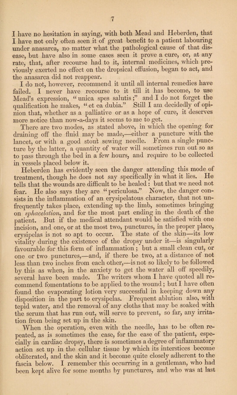 I have no hesitation in saying, with both Mead and Heberden, that I have not only often seen it of great benefit to a patient labouring under anasarca, no matter what the pathological cause of that dis¬ ease, but have also in some cases seen it prove a cure, or, at any rate, that, after recourse had to it, internal medicines, which pre¬ viously exerted no effect on the dropsical effusion, began to act, and the anasarca did not reappear. I do not, however, recommend it until all internal remedies have failed. I never have recourse to it till it has become, to use Mead’s expression, u unica spes salutisand I do not forget the qualification he makes, u et ea dubia.” Still I am decidedly of opi¬ nion that, whether as a palliative or as a hope of cure, it deserves more notice than now-a-days it seems to me to get. There are two modes, as stated above, in which the opening for draining off the fluid may be made,—either a puncture with the lancet, or with a good stout sewing needle. From a single punc¬ ture by the latter, a quantity of water will sometimes run out so as to pass through the bed in a few hours, and require to be collected in vessels placed below it. Heberden has evidently seen the danger attending this mode of treatment, though he does not say specifically in what it lies. He tells that the wounds are difficult to be healed : but that we need not fear. He also says they are u periculosa.” Now, the danger con¬ sists in the inflammation of an erysipelatous character, that not un- frequently takes place, extending up the limb, sometimes bringing on sphacelation, and for the most part ending in the death of the patient. But if the medical attendant would be satisfied with one incision, and one, or at the most two, punctures, in the proper place, erysipelas is not so apt to occur. The state of the skin—its low vitality during the existence of the dropsy under it—is singularly favourable for this form of inflammation ; but a small clean cut, or one or two punctures,—and, if there be two, at a distance of not less than two inches from each other,—is not so likely to be followed by this as when, in the anxiety to get the water all off speedily, several have been made. The writers whom I have quoted all re¬ commend fomentations to be applied to the wound; but I have often found the evaporating lotion very successful in keeping down any disposition in the part to erysipelas. Frequent ablution also, with tepid water, and the removal of any cloths that may be soaked with the serum that has run out, will serve to prevent, so far, any irrita¬ tion from being set up in the skin. When the operation, even with the needle, has to be often re¬ peated, as is sometimes the case, for the ease of the patient, espe¬ cially in cardiac dropsy, there is sometimes a degree of inflammatory action set up in the cellular tissue by which its interstices become obliterated, and the skin and it become quite closely adherent to the fascia below. I remember this occurring in a gentleman, who had been kept alive for some months by punctures, and who was at last