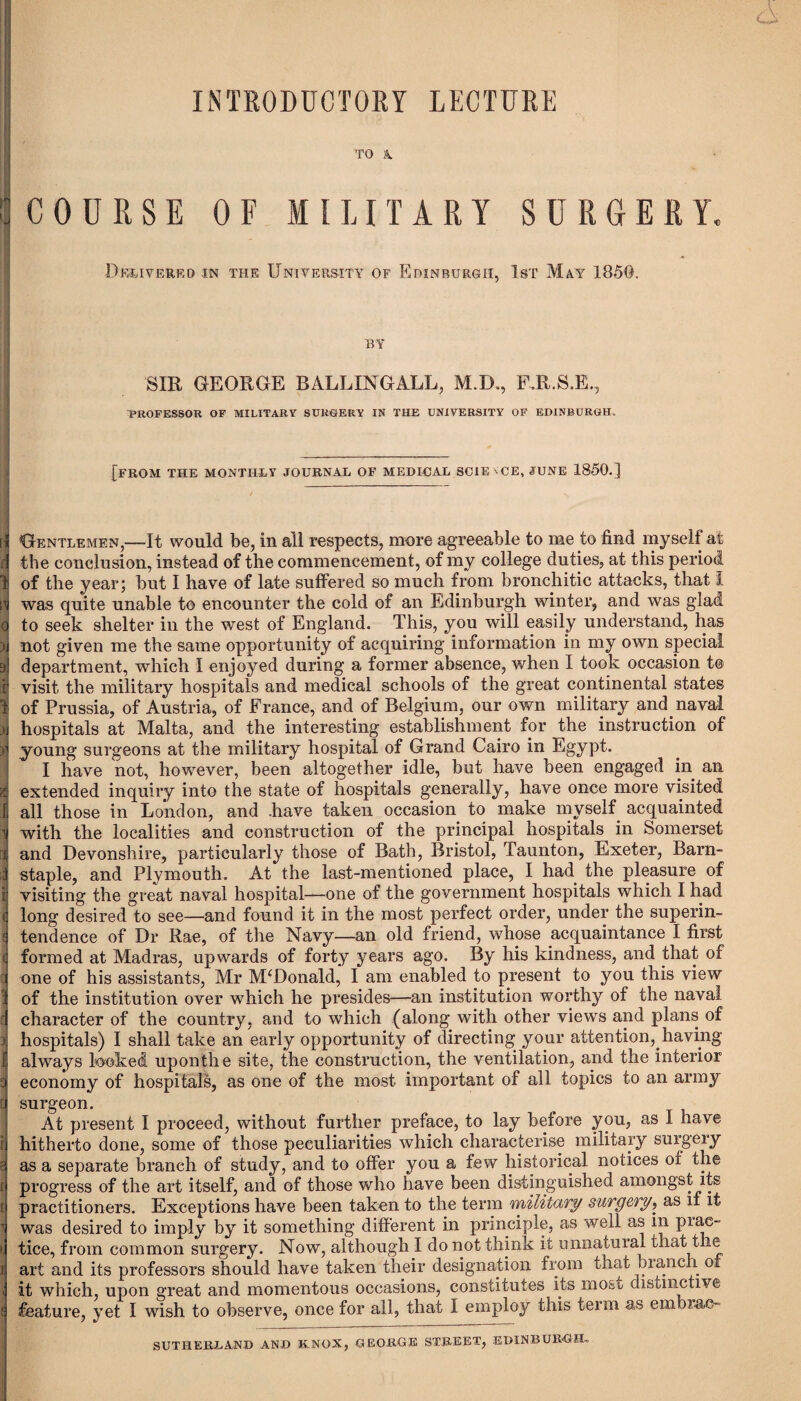 INTRODUCTORY LECTURE TO A | COURSE OF MILITARY SURGERY, Delivered in the University of Edinburgh, 1st May 185@. by SIR GEORGE B ALL IN GALL, M.D., RR.S.E., PROFESSOR OF MILITARY SURGERY IN THE UNIVERSITY OF EDINBURGH. __ [from the monthly journal of MEDICAL SCIENCE, JUNE 1850.] [{ Gentlemen,—It would be, in all respects, more agreeable to me to find my sell at d the conclusion, instead of the commencement, of my college duties, at this period 1 of the year; hut I have of late suffered so much from bronchitic attacks, that I if was quite unable to encounter the cold of an Edinburgh winter, and was glad o to seek shelter in the west of England. This, you will easily understand, has )i not given me the same opportunity of acquiring information in my own special a] department, which I enjoyed during a former absence, when I took occasion to f visit the military hospitals and medical schools of the great continental states i of Prussia, of Austria, of France, and of Belgium, our own military and naval )j hospitals at Malta, and the interesting establishment for the instruction of h young surgeons at the military hospital of Grand Cairo in Egypt. I have not, however, been altogether idle, but have been engaged in an | extended inquiry into the state of hospitals generally, have once more visited Ij all those in London, and .have taken occasion to make myself acquainted 1 with the localities and construction of the principal hospitals in Somerset d and Devonshire, particularly those of Bath, Bristol, Taunton, Exeter, Barn- i staple, and Plymouth. At the last-mentioned place, I had the pleasure of 1 visiting the great naval hospital—one of the government hospitals which I had <j long desired to see—and found it in the most perfect order, under the superin- ^ tendence of Dr Rae, of the Navy—an old friend, whose acquaintance I first <j formed at Madras, upwards of forty years ago. By his kindness, and that or cj one of his assistants, Mr McDonald, I am enabled to present to you this view I of the institution over which he presides—an institution worthy of the naval d character of the country, and to which (along with other views and plans of i hospitals) I shall take an early opportunity of directing your attention,.having I always looked upon the site, the construction, the ventilation, and the interior a economy of hospitals, as one of the most important of all topics to an army u surgeon. At present I proceed, without further preface, to lay before yon, as I have ij hitherto done, some of those peculiarities which characterise military surgery T as a separate branch of study, and to offer yon a few historical notices of the t] progress of the art itself, and of those who have been distinguished amongst its ( practitioners. Exceptions have been taken to the term military surgery, as if it 1 was desired to imply by it something different in principle, as well as in piae- i tice, from common surgery. Now, although I do not think it unnatural that the j art and its professors should have taken their designation from that branch of it which, upon great and momentous occasions, constitutes its most; distinctive feature, yet I wish to observe, once for all, that I employ this term as embiao- SUTHERLAND AND KNOX, GEORGE STREET, EDINBURGH