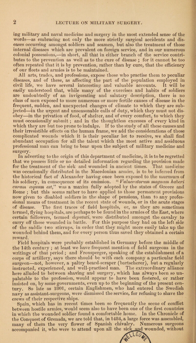 ing military and naval medicine and surgery in the most extended sense of the words—as embracing not only the more strictly surgical accidents and dis¬ eases occurring amongst soldiers and seamen, but also the treatment of those internal diseases which are prevalent on foreign service, and in our numerous colonial possessions,—in short, all that in either branch of the service contri¬ butes to the prevention as well as to the cure of disease ; for it cannot be too often repeated that it is by prevention, rather than by cure, that the efficiency of our fleets and armies is to be maintained. All arts, trades, and professions, expose those who practise them to peculiar diseases, and of these, as affecting the part of the population employed in civil life, we have several interesting and valuable accounts. It will be easily understood that, while many of the exercises and habits of soldiers are undoubtedly of an invigorating and salutary description, there is no class of men exposed to more numerous or more fertile causes of disease in the frequent, sudden, and unexpected changes of climate to which they are sub¬ jected—in the urgent and unseasonable calls of duty, which they must not dis¬ obey—in the privation of food, of shelter, and of every comfort, to which they must occasionally submit ; and in the thoughtless excesses of every kind in which they are but too prone to indulge. If to the study of all these causes and their irresistible effects on the human frame, we add the considerations of those complicated wounds which it is their peculiar lot to receive, we shall find abundant occupation for all the talent which the most active and assiduous professional man can bring to bear upon the subject of military medicine and surgery. In adverting to the origin of this department of medicine, it is to be regretted that we possess little or no detailed information regarding the provision made for the treatment of the sick and wounded in ancient times. That medicine was occasionally distributed in the Macedonian armies, is to be inferred from the historical fact of Alexander having once been exposed to the murmurs of his soldiery, in consequence of its omission. “ Vulneratorum magnam kaberi curam mquum est,” was a maxim fully adopted by the states of Greece and Rome ; but this seems rather to have applied to those permanent provisions now given to disabled soldiers in the shape of pensions, than to any profes¬ sional means of treatment in the recent state of wounds, or in the acute stages of disease. The first traces of field hospitals, or, as they are sometimes termed, flying hospitals, are perhaps to be found in the armies of the East, where certain followers, termed deputati, were distributed amongst the cavalry to carry off those wounded in battle. For this purpose they had on the left side of the saddle two stirrups, in order that they might more easily take up the wounded behind them, and for every person thus saved they obtained a certain reward. Field hospitals were probably established in Germany before the middle of the 14th century ; at least we have frequent mention of field surgeons in the writings of that period ; and Fronsperger, speaking of the establishment of a corps of artillery, says there should be with each company a particular field surgeon—not, however, a paltry beard-scraper (bartscherer), but a regularly instructed, experienced, and well-practised man. The extraordinary alliance here alluded to between shaving and surgery, which has always been so un¬ palatable to the profession, would appear to have been fostered, or rather insisted on, by some governments, even up to the beginning of the present cen¬ tury. So late as 1801, certain Englishmen, who had entered the Swedish navy as assistant-surgeons, were dismissed the service, for refusing to shave the crews of their respective ships. Spain, which has in recent times been so frequently the scene of conflict between hostile armies, would seem also to have been one of the first countries in which the wounded soldier found a comfortable home. In the Chronicle of the Conquest of Grenada, we are told that, in 1484, a large force was assembled, many of them the very flower of Spanish chivalry. Numerous surgeons accompanied it, who were to attend upon all the sick^nd wounded, without