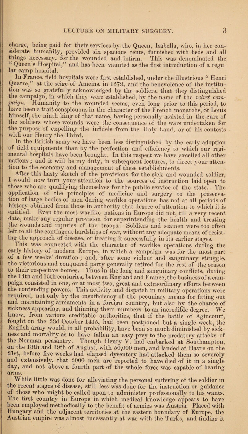 charge, being paid for their services by the Queen, Isabella, who, in her con¬ siderate humanity, provided six spacious tents, furnished with beds and all things necessary, for the wounded and infirm. This was denominated the “ Queen’s Hospital,” and has been vaunted as the first introduction of a regu¬ lar camp hospital. In France, field hospitals were first established, under the illustrious u Henri Quatre,” at the seige of Arneins, in 1579, and the benevolence of the institu¬ tion was so gratefully acknowledged by the soldiers, that they distinguished the campaign, in which they were established, by the name of the velvet cam¬ paign. Humanity to the wounded seems, even long prior to this period, to have been a trait conspicuous in the character of the French monarchs, St Louis himself, the ninth king of that name, having personally assisted in the cure of the soldiers whose wounds were the consequence of the wars undertaken for the purpose of expelling the infidels from the Holy Land, or of his contests with our Henry the Third. In the British army we have been less distinguished by the early adoption of field equipments than by the perfection and efficiency to which our regi¬ mental hospitals have been brought. In this respect we have excelled all other nations ; and it will be my duty, in subsequent lectures, to direct your atten¬ tion to the economy and management of these establishments. After this hasty sketch of the provisions for the sick and wounded soldier, I would now turn your attention to the sources of instruction laid open to those who are qualifying themselves for the public service of the state. The application of the principles of medicine and surgery to the preserva¬ tion of large bodies of men during warlike operations has not at all periods of history obtained from those in authority that degree of attention to which it is entitled. Even the most warlike nations in Europe did not, till a very recent date, make any regular provision for superintending the health and treating the wounds and injuries of the troops. Soldiers and seamen were too often left to all the contingent hardships of war, without any adequate means of resist¬ ing the approach of disease, or treating it successfully in its earlier stages. This was connected with the character of warlike operations during the early history of modern Europe, in which a campaign was for the most part of a few weeks’ duration ; and, after some violent and sanguinary struggle, the victorious and conquered party generally retired for the rest of the season to their respective homes. Thus in the long and sanguinary conflicts, during the 14th and 15th centuries, between England and France, the business of a cam¬ paign consisted in one, or at most two, great and extraordinary efforts between the contending powers. This activity and dispatch in military operations were required, not only by the insufficiency of the pecuniary means for fitting out and maintaining armaments in a foreign country, but also by the chance of sickness appearing, and thinning their numbers to an incredible degree. We know, from various creditable authorities, that if the battle of Agincourt, fought on the 23d October 1415, had been postponed but a single week, the English army would, in all probability, have been so much diminished by sick¬ ness and mortality as to have fallen an easy prey to the predatory attacks of the Norman peasantry. Though Henry V. had embarked at Southampton, on the 18th and 19th of August, with 50,000 men, and landed at Havre on the 21st, before five weeks had elapsed dysentery had attacked them so severely and extensively, that 2000 men are reported to have died of it in a single day, and not above a fourth part of the whole force was capable of bearing arms. While little was done for alleviating the personal suffering of the soldier in the recent stages of disease, still less was done for the instruction or guidance of those who might be called upon to administer professionally to his wants. The first country in Europe in which medical knowledge appears to have been employed methodically to the benefit of armies was Austria.- Placed with Hungary and the adjacent territories at the eastern boundary of Europe, the Austrian empire was almost incessantly at war with the Turks, and finding it