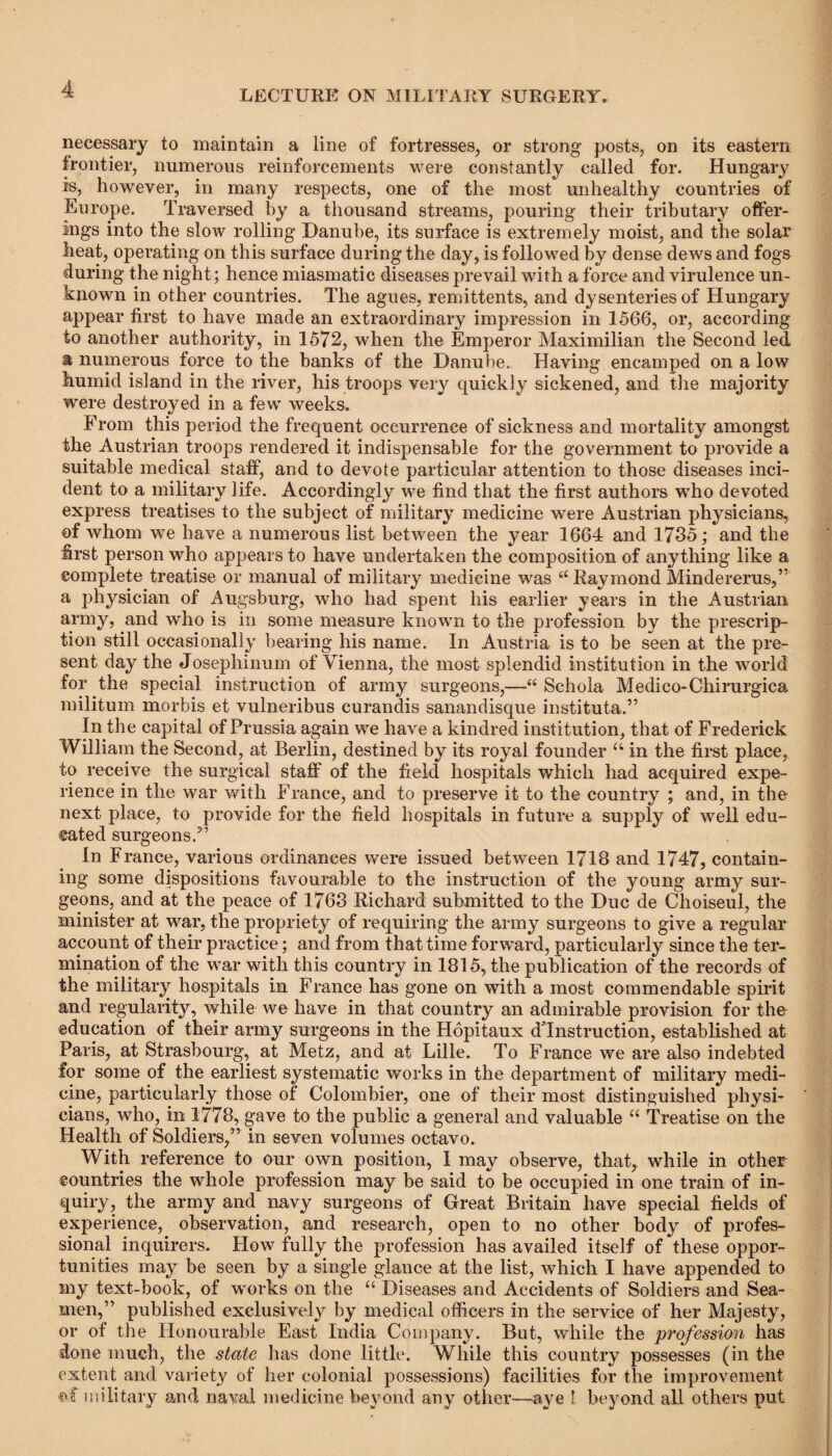 necessary to maintain a line of fortresses, or strong posts, on its eastern frontier, numerous reinforcements were constantly called for. Hungary is, however, in many respects, one of the most unhealthy countries of Europe. Traversed by a thousand streams, pouring their tributary offer¬ ings into the slow rolling Danube, its surface is extremely moist, and the solar heat, operating on this surface during the day, is followed by dense dews and fogs during the night; hence miasmatic diseases prevail with a force and virulence un¬ known in other countries. The agues, remittents, and dysenteries of Hungary appear first to have made an extraordinary impression in 1566, or, according to another authority, in 1572, when the Emperor Maximilian the Second led. a numerous force to the banks of the Danube. Having encamped on a low humid island in the river, his troops very quickly sickened, and the majority were destroyed in a few weeks. From this period the frequent occurrence of sickness and mortality amongst the Austrian troops rendered it indispensable for the government to provide a suitable medical staff, and to devote particular attention to those diseases inci¬ dent to a military life. Accordingly we find that the first authors who devoted express treatises to the subject of military medicine were Austrian physicians, of whom we have a numerous list between the year 1664 and 1735; and the first person who appears to have undertaken the composition of anything like a complete treatise or manual of military medicine was “ Raymond Mindererus,” a physician of Augsburg, who had spent his earlier years in the Austrian army, and who is in some measure known to the profession by the prescrip¬ tion still occasionally bearing his name. In Austria is to be seen at the pre¬ sent day the Josephinum of Vienna, the most splendid institution in the world for the special instruction of army surgeons,—“ Schola Medico-Chirurgica militum morbis et vulneribus curandis sanandisque instituta.” In the capital of Prussia again we have a kindred institution, that of Frederick William the Second, at Berlin, destined by its royal founder u in the first place, to receive the surgical staff of the field hospitals which had acquired expe¬ rience in the war with France, and to preserve it to the country ; and, in the next place, to provide for the field hospitals in future a supply of well edu¬ cated surgeons/’ In France, various ordinances were issued between 1718 and 1747, contain¬ ing some dispositions favourable to the instruction of the young army sur¬ geons, and at the peace of 1763 Richard submitted to the Due de Choiseul, the minister at war, the propriety of requiring the army surgeons to give a regular account of their practice; and from that time forward, particularly since the ter¬ mination of the war with this country in 1815, the publication of the records of the military hospitals in France has gone on with a most commendable spirit and regularity, while we have in that country an admirable provision for the education of their army surgeons in the Hopitaux dTnstruction, established at Paris, at Strasbourg, at Metz, and at Lille. To France we are also indebted for some of the earliest systematic works in the department of military medi¬ cine, particularly those of Colombier, one of their most distinguished physi¬ cians, who, in 1778, gave to the public a general and valuable “ Treatise on the Health of Soldiers,” in seven volumes octavo. With reference to our own position, I may observe, that, while in other countries the whole profession may be said to be occupied in one train of in¬ quiry, the army and navy surgeons of Great Britain have special fields of experience, observation, and research, open to no other body of profes¬ sional inquirers. How fully the profession has availed itself of these oppor¬ tunities may be seen by a single glance at the list, which I have appended to my text-book, of works on the “ Diseases and Accidents of Soldiers and Sea¬ men,” published exclusively by medical officers in the service of her Majesty, or of the Honourable East India Company. But, while the profession has done much, the state has done little. While this country possesses (in the extent and variety of her colonial possessions) facilities for the improvement military and naval medicine beyond any other—aye ! beyond all others put