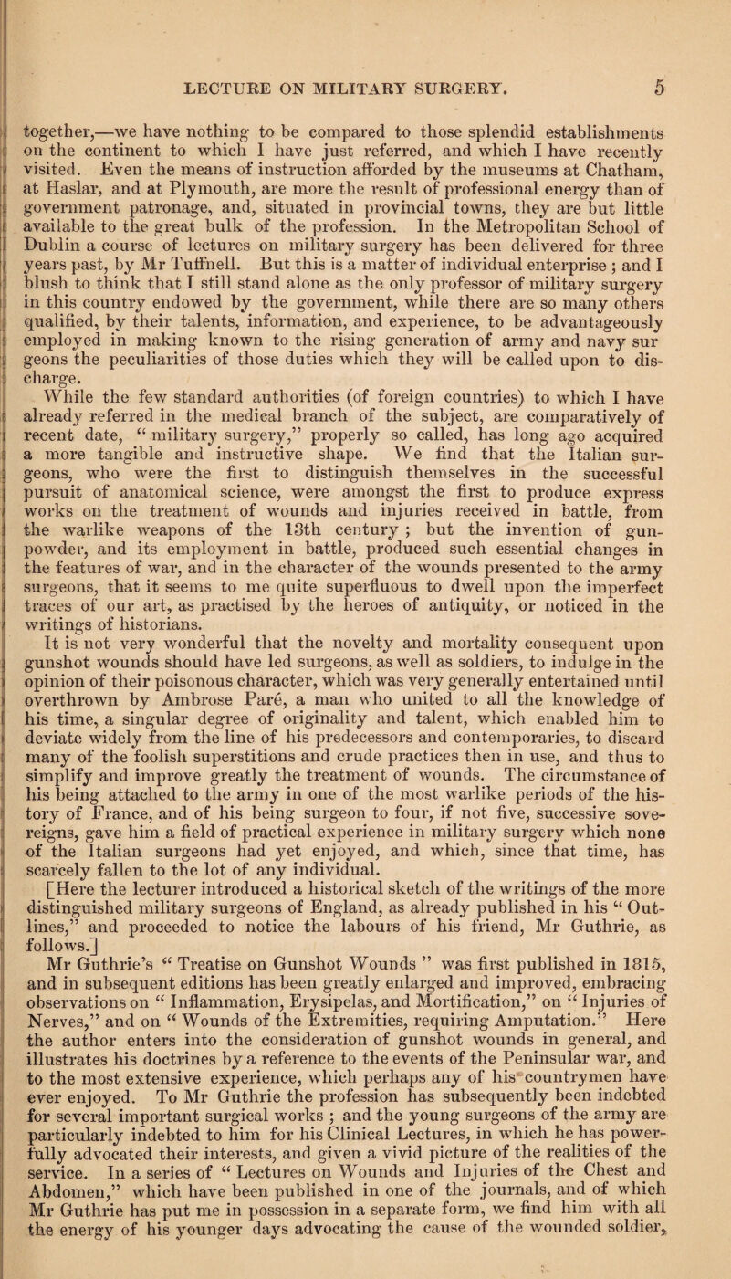 together,—we have nothing to be compared to those splendid establishments on the continent to which I have just referred, and which I have recently I visited. Even the means of instruction afforded by the museums at Chatham, Iat Haslar, and at Plymouth, are more the result of professional energy than of government patronage, and, situated in provincial towns, they are but little available to the great bulk of the profession. In the Metropolitan School of Dublin a course of lectures on military surgery has been delivered for three \ years past, by Mr Tuffnell. But this is a matter of individual enterprise ; and I blush to think that I still stand alone as the only professor of military surgery in this country endowed by the government, while there are so many others qualified, by their talents, information, and experience, to be advantageously employed in making known to the rising generation of army and navy sur geons the peculiarities of those duties which they will be called upon to dis¬ charge. While the few standard authorities (of foreign countries) to which I have already referred in the medical branch of the subject, are comparatively of recent date, “ military surgery,” properly so called, has long ago acquired a more tangible and instructive shape. We find that the Italian sur- ; geons, who were the first to distinguish themselves in the successful pursuit of anatomical science, were amongst the first to produce express (works on the treatment of wounds and injuries received in battle, from the warlike weapons of the 13th century ; but the invention of gun¬ powder, and its employment in battle, produced such essential changes in the features of war, and in the character of the wounds presented to the army surgeons, that it seems to me quite superfluous to dwell upon the imperfect traces of our art, as practised by the heroes of antiquity, or noticed in the writings of historians. It is not very wonderful that the novelty and mortality consequent upon gunshot wounds should have led surgeons, as well as soldiers, to indulge in the opinion of their poisonous character, which was very generally entertained until overthrown by Ambrose Pare, a man who united to all the knowledge of his time, a singular degree of originality and talent, which enabled him to deviate widely from the line of his predecessors and contemporaries, to discard many of the foolish superstitions and crude practices then in use, and thus to i simplify and improve greatly the treatment of wounds. The circumstance of his being attached to the army in one of the most warlike periods of the his¬ tory of France, and of his being surgeon to four, if not five, successive sove¬ reigns, gave him a field of practical experience in military surgery ’which none ' of the Italian surgeons had yet enjoyed, and which, since that time, has scarcely fallen to the lot of any individual. [Here the lecturer introduced a historical sketch of the writings of the more distinguished military surgeons of England, as already published in his u Out¬ lines,” and proceeded to notice the labours of his friend, Mr Guthrie, as follows.] Mr Guthrie’s “ Treatise on Gunshot Wounds ” was first published in 1815, and in subsequent editions has been greatly enlarged and improved, embracing observations on £< Inflammation, Erysipelas, and Mortification,” on “ Injuries of Nerves,” and on “ Wounds of the Extremities, requiring Amputation.” Here the author enters into the consideration of gunshot wounds in general, and illustrates his doctrines by a reference to the events of the Peninsular war, and to the most extensive experience, which perhaps any of his countrymen have ever enjoyed. To Mr Guthrie the profession has subsequently been indebted for several important surgical works ; and the young surgeons of the army are particularly indebted to him for his Clinical Lectures, in which he has power¬ fully advocated their interests, and given a vivid picture of the realities of the service. In a series of u Lectures on Wounds and Injuries of the Chest and Abdomen,” which have been published in one of the journals, and of which Mr Guthrie has put me in possession in a separate form, we find him with all the energy of his younger days advocating the cause of the wounded soldier.