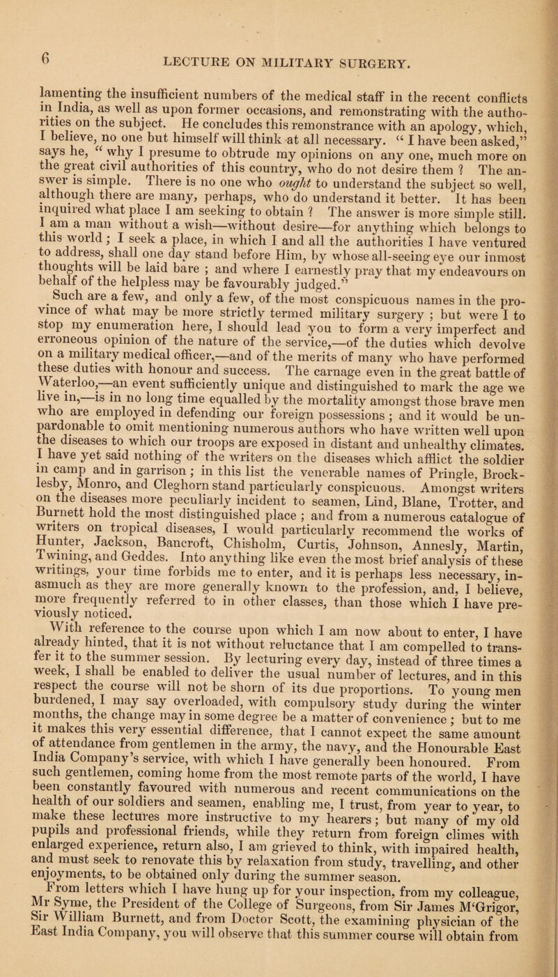 lamenting the insufficient numbers of the medical staff in the recent conflicts in India, as well as upon former occasions, and remonstrating with the autho- rities. on the subject. He concludes this remonstrance with an apology, which, I believe, no one but himself will think at all necessary. u I have been asked,” says he, “ why I presume to obtrude my opinions on any one, much more on the great civil authorities of this country, who do not desire them ? The an¬ swer is simple. There is no one who ought to understand the subject so well, although there are many, perhaps, who do understand it better. It has been inquired what place I am seeking to obtain % The answer is more simple still. I am a man without a wish—without desire—for anything which belongs to this world; I seek a place, in which I and all the authorities I have ventured to addiess, shall one day stand before Him, by whose all-seeing eye our inmost thoughts will be laid bare ; and where I earnestly pray that my endeavours on behalf of the helpless may be favourably judged.” . SU(ffi are a few, and only a few, of the most conspicuous names in the pro¬ vince of what may be more strictly termed military surgery ; but were I to stop my enumeration here, I should lead you to form a very imperfect and enoneous opinion of the nature of the service,—of the duties which devolve on a military medical officer,—and of the merits of many who have performed these duties with honour and success. The carnage even in the great battle of Waterloo, -an event sufficiently unique and distinguished to mark the age we live in, is in no long time equalled by the mortality amongst those brave men who are employed in defending our foreign possessions ; and it would be un¬ pardonable to omit mentioning numerous authors who have written well upon the diseases to which our troops are exposed in distant and unhealthy climates. 1 have yet said nothing of the writers on the diseases which afflict the soldier m camp and in garrison ; in this list the venerable names of Pringle, Brock - lesby, Monro, and Cleghorn stand particularly conspicuous. Amongst writers on the diseases more peculiarly incident to seamen, Lind, Blane, Trotter, and Burnett hold the most, distinguished place ; and from a numerous catalogue of writers on tropical diseases, I would particularly recommend the works of Hunter, Jackson, Bancroft, Chisholm, Curtis, Johnson, Annesly, Martin, Twining, and Geddes. Into anything like even the most brief analysis of these wntmgs, youi time forbids me to enter, and it is perhaps less necessary, in¬ asmuch as they are more generally known to the profession, and, I believe more frequently referred to in other classes, than those which I have pre¬ viously noticed. r With reference to the course upon which I am now about to enter, I have already hinted, that it is not without reluctance that I am compelled to trans¬ fer it to the summer session. By lecturing every day, instead of three times a week, I shall be enabled to deliver the usual number of lectures, and in this respect the course will not be shorn of its due proportions. To young men burdened, I may say overloaded, with compulsory study during the winter months, the change may in some degree be a matter of convenience ; but to me it makes this very essential difference, that I cannot expect the same amount of attendance from gentlemen in the army, the navy, and the Honourable East India Company s service, with which I have generally been honoured. From such gentlemen, coming home from the most remote parts of the world, I have leen constantly favoured with numerous and recent communications on the health of our soldiers and seamen, enabling me, I trust, from year to year, to make these lectures more instructive to my hearers; but many of my old pupils and professional friends, while they return from foreign climes with enlaiged experience, return also, I am grieved to think, with impaired health, and must seek to renovate this by relaxation from study 5 travellings and other enjoyments, to be obtained only during the summer season. b iom letters which I have hung up for your inspection, from my colleague, Mr Syme, the President of the College of Surgeons, from Sir James M‘Grig'01’, Sii William Burnett, and from Doctor Scott, the examining physician of the East India Company, you will observe that this summer course will obtain from