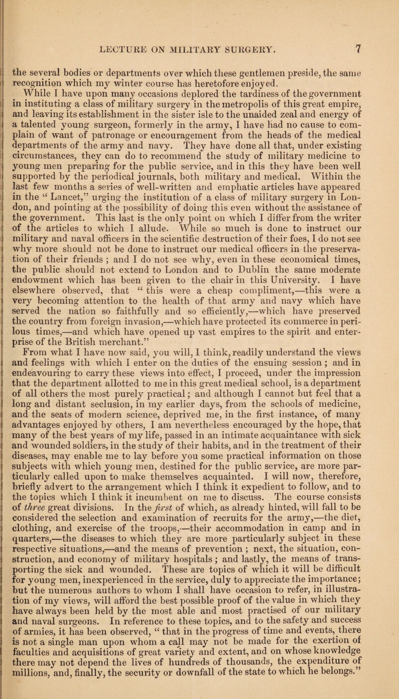 : the several bodies or departments over which these gentlemen preside, the same j recognition which my winter course has heretofore enjoyed. While I have upon many occasions deplored the tardiness of the government in instituting a class of military surgery in the metropolis of this great empire, and leaving its establishment in the sister isle to the unaided zeal and energy of a talented young surgeon, formerly in the army, I have had no cause to com¬ plain of want of patronage or encouragement from the heads of the medical departments of the army and navy. They have clone all that, under existing I circumstances, they can do to recommend the study of military medicine to young men preparing for the public service, and in this they have been well supported by the periodical journals, both military and medical. Within the last few months a series of well-written and emphatic articles have appeared if in the “ Lancet,” urging the institution of a class of military surgery in Lon¬ don, and pointing at the possibility of doing this even without the assistance of the government. This last is the only point on which I differ from the writer of the articles to which I allude. While so much is done to instruct our military and naval officers in the scientific destruction of their foes, I do not see why more should not be done to instruct our medical officers in the preserva¬ tion of their friends ; and I do not see why, even in these economical times, the public should not extend to London and to Dublin the same moderate endowment which has been given to the chair in this University. I have elsewhere observed, that “ this were a cheap compliment,—this were a very becoming attention to the health of that army and navy which have served the nation so faithfully and so efficiently,—which have preserved the country from foreign invasion,—which have protected its commerce in peri¬ lous times,—and which have opened up vast empires to the spirit and enter¬ prise of the British merchant.” From what I have now said, you will, I think, readily understand the views and feelings with which I enter on the duties of the ensuing session ; and in endeavouring to carry these views into effect, I proceed, under the impression that the department allotted to me in this great medical school, is a department of all others the most purely practical; and although I cannot but feel that a long and distant seclusion, in my earlier days, from the schools of medicine, and the seats of modern science, deprived me, in the first instance, of many advantages enjoyed by others, I am nevertheless encouraged by the hope, that many of the best years of my life, passed in an intimate acquaintance with sick and wounded soldiers, in the study of their habits, and in the treatment of their diseases, may enable me to lay before you some practical information on those subjects with which young men, destined for the public service, are more par¬ ticularly called upon to make themselves acquainted. I will now, therefore, briefly advert to the arrangement which I think it expedient to follow, and to the topics which I think it incumbent on me to discuss. The course consists of three, great divisions. In the first of which, as already hinted, will fall to be considered the selection and examination of recruits for the army,—the diet, clothing, and exercise of the troops,—their accommodation in camp and in quarters,—the diseases to which they are more particularly subject in these respective situations,-—and the means of prevention ; next, the situation, con¬ struction, and economy of military hospitals; and lastly, the means of trans¬ porting the sick and wounded. These are topics of which it will be difficult for young men, inexperienced in the service, duly to appreciate the importance; but the numerous authors to whom I shall have occasion to refer, in illustra¬ tion of my views, will afford the best possible proof of the value in which they have always been held by the most able and most practised of our military and naval surgeons. In reference to these topics, and to the safety and success of armies, it has been observed, “ that in the progress of time and events, there is not a single man upon whom a call may not be made for the exertion of faculties and acquisitions of great variety and extent, and on whose knowledge there may not depend the lives of hundreds of thousands, the expenditure of millions, and, finally, the security or downfall of the state to which he belongs.”